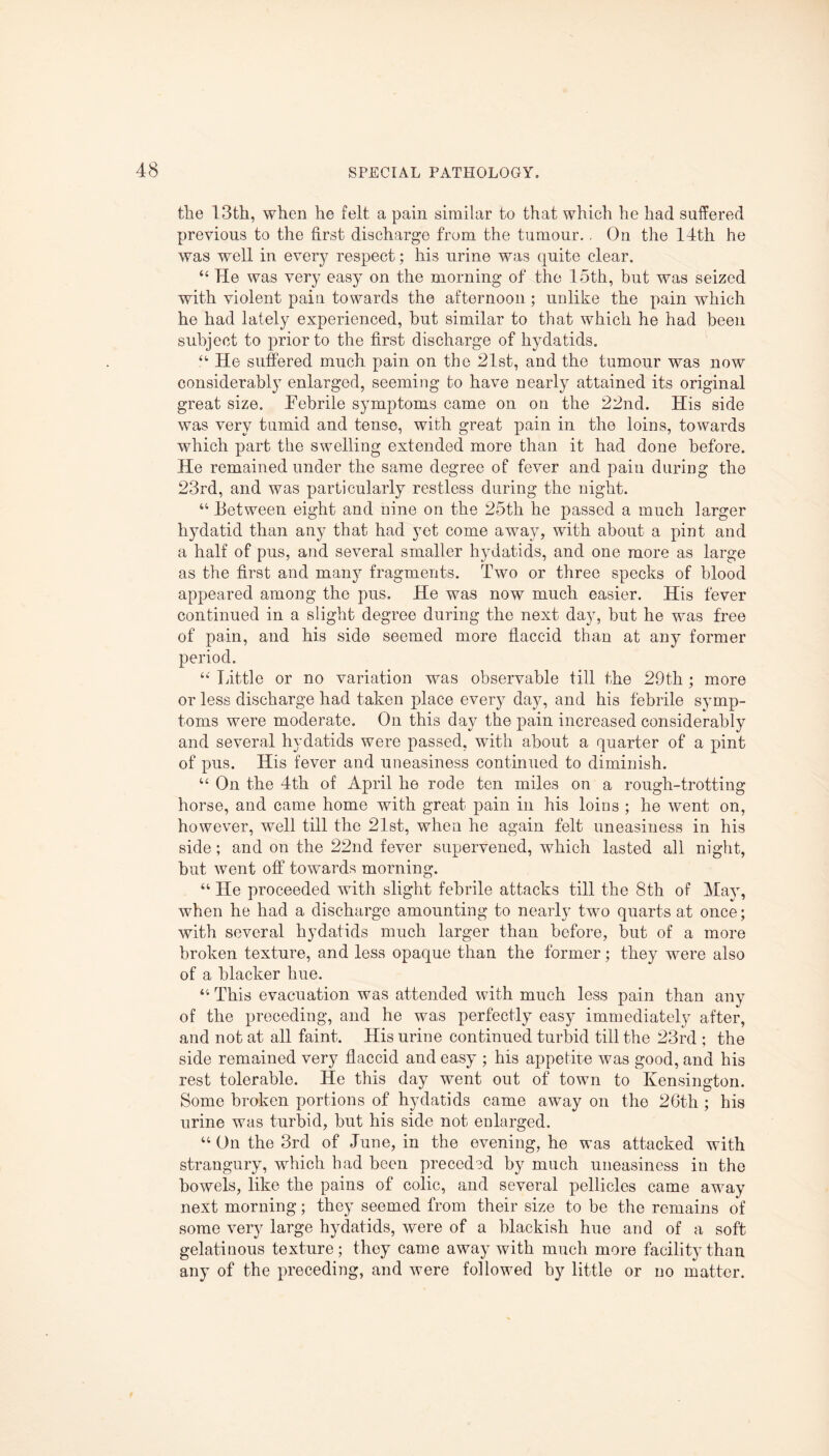 the 13th, when he felt a pain similar to that which he had suffered previous to the first discharge from the tumour.. On the 14th he was well in every respect; his urine was quite clear. “ He was very easy on the morning of the 15th, but was seized with violent pain towards the afternoon; unlike the pain which he had lately experienced, but similar to that which he had been subject to prior to the first discharge of hydatids. “ He suffered much, pain on the 21st, and the tumour was now considerably enlarged, seeming to have nearly attained its original great size. Febrile symptoms came on on the 22nd. His side was very tumid and tense, with great pain in the loins, towards which part the swelling extended more than it had done before. He remained under the same degree of fever and pain during the 23rd, and was particularly restless during the night. “ Between eight and nine on the 25th he passed a much larger hydatid than any that had yet come away, with about a pint and a half of pus, and several smaller hydatids, and one more as large as the first and many fragments. Two or three specks of blood appeared among the pus. He was now much easier. His fever continued in a slight degree during the next day, but he was free of pain, and his side seemed more flaccid than at any former period. “ Little or no variation was observable till the 29th ; more or less discharge had taken place every day, and his febrile symp¬ toms were moderate. On this day the pain increased considerably and several hydatids were passed, with about a quarter of a pint of pus. His fever and uneasiness continued to diminish. “ On the 4th of April he rode ten miles on a rough-trotting horse, and came home with great pain in his loins ; he went on, however, well till the 21st, when he again felt uneasiness in his side; and on the 22nd fever supervened, which lasted all night, but went off towards morning. “ He proceeded with slight febrile attacks till the 8th of May, when he had a discharge amounting to nearly two quarts at once; with several hydatids much larger than before, but of a more broken texture, and less opaque than the former; they were also of a blacker hue. “ This evacuation was attended with much less pain than any of the preceding, and he was perfectly easy immediately after, and not at all faint. His urine continued turbid till the 23rd ; the side remained very flaccid and easy ; his appetite was good, and his rest tolerable. He this day went out of town to Kensington. Some broken portions of hydatids came away on the 26th ; his urine was turbid, but his side not enlarged. “ On the 3rd of June, in the evening, he was attacked with strangury, which had been preceded by much uneasiness in the bowels, like the pains of colic, and several pellicles came away next morning; they seemed from their size to be the remains of some very large hydatids, were of a blackish hue and of a soft gelatinous texture; they came away with much more facility than any of the preceding, and were followed by little or no matter.