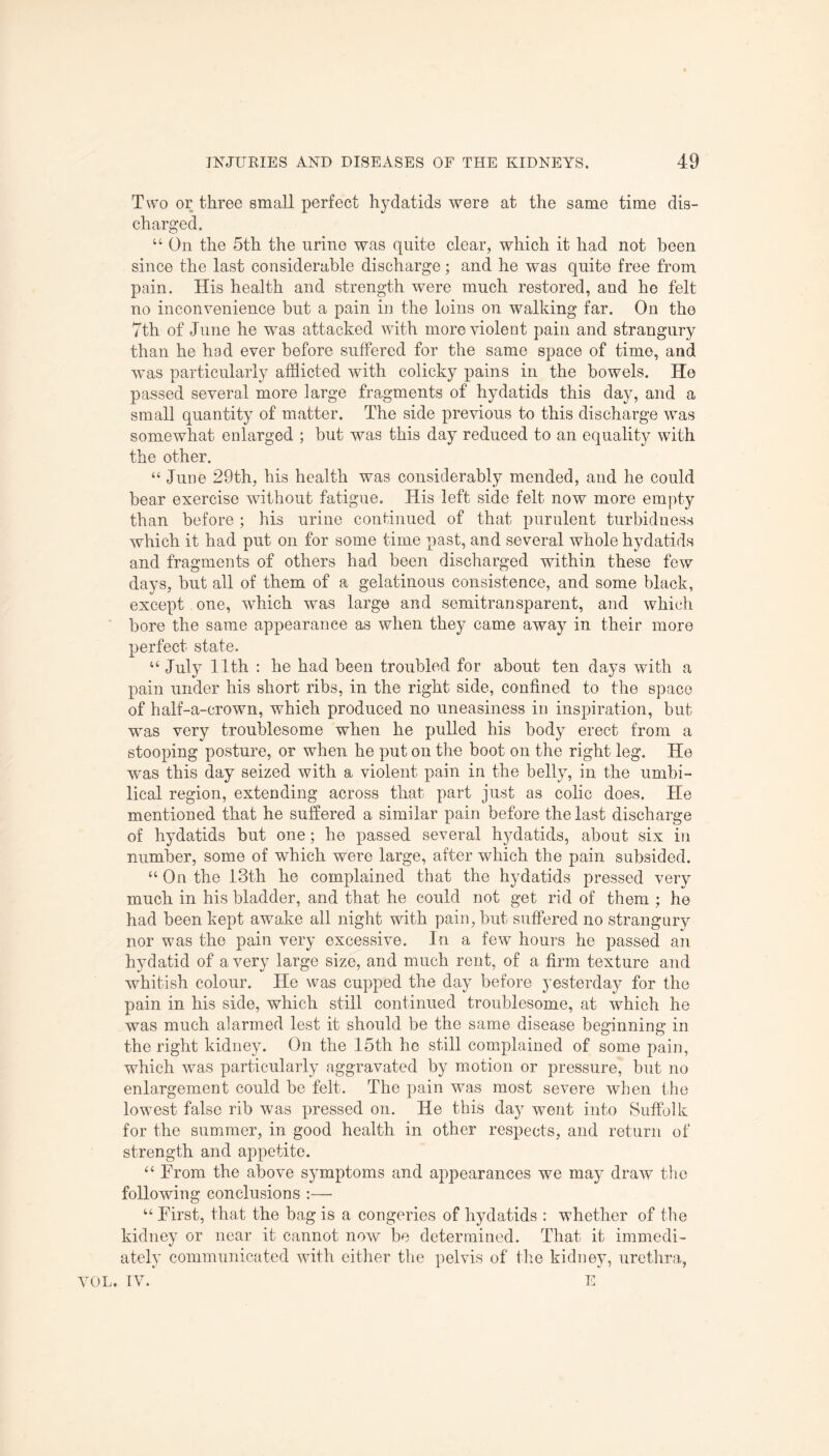 Two or three small perfect hydatids were at the same time dis¬ charged. “ On the 5th the urine was quite clear, which it had not been since the last considerable discharge; and he was quite free from pain. His health and strength were much restored, and he felt no inconvenience but a pain in the loins on walking far. On the 7th of June he was attacked with more violent pain and strangury than he had ever before suffered for the same space of time, and was particularly afflicted with colicky pains in the bowels. He passed several more large fragments of hydatids this day, and a small quantity of matter. The side previous to this discharge was somewhat enlarged ; but was this day reduced to an equality with the other. “ June 29th, his health was considerably mended, and he could bear exercise without fatigue. His left side felt now more empty than before ; his urine continued of that purulent turbidness which it had put on for some time past, and several whole hydatids and fragments of others had been discharged within these few days, but all of them of a gelatinous consistence, and some black, except one, which was large and semitransparent, and which bore the same appearance as when they came away in their more perfect state. “ July 11th : he had been troubled for about ten days with a pain under his short ribs, in the right side, confined to the space of half-a-crown, which produced no uneasiness in inspiration, but was very troublesome when he pulled his body erect from a stooping posture, or when he put on the boot on the right leg. He was this day seized with a violent pain in the belly, in the umbi¬ lical region, extending across that part just as colic does. He mentioned that he suffered a similar pain before the last discharge of hydatids but one; he passed several hydatids, about six in number, some of which were large, after which the pain subsided. “ On the 13th he complained that the hydatids pressed very much in his bladder, and that he could not get rid of them ; he had been kept awake all night with pain, but suffered no strangury nor was the pain very excessive. In a few hours he passed an hydatid of a very large size, and much rent, of a firm texture and whitish colour. He was cupped the day before yesterday for the pain in his side, which still continued troublesome, at which he was much alarmed lest it should be the same disease beginning in the right kidney. On the 15th he still complained of some pain, which was particularly aggravated by motion or pressure, but no enlargement could be felt. The pain was most severe when the lowest false rib was pressed on. He this day went into Suffolk for the summer, in good health in other respects, and return of strength and appetite. “ From the above symptoms and appearances we may draw the following conclusions :— “ First, that the bag is a congeries of hydatids : whether of the kidney or near it cannot now be determined. That it immedi¬ ately communicated with either the pelvis of the kidney, urethra, VOL. IV. E