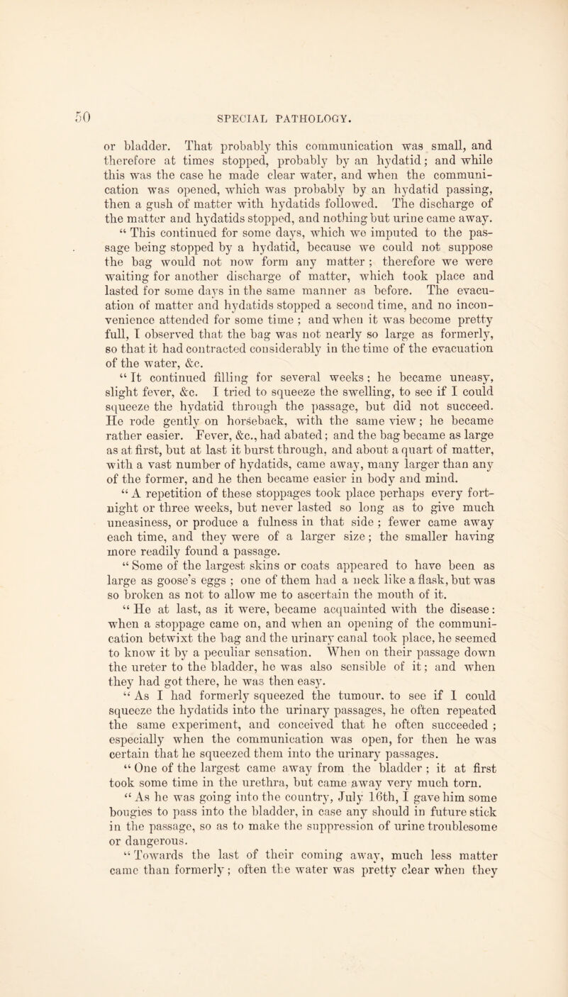 or bladder. That probably this communication was small, and therefore at times stopped, probably by an hydatid; and while this was the case he made clear water, and when the communi¬ cation was opened, which was probably by an hydatid passing, then a gush of matter with hydatids followed. The discharge of the matter and hydatids stopped, and nothing but urine came away. “ This continued for some days, which wo imputed to the pas¬ sage being stopped by a hydatid, because we could not suppose the bag would not now form any matter ; therefore we were waiting for another discharge of matter, which took place and lasted for some days in the same manner as before. The evacu- ation of matter and hydatids stopped a second time, and no incon¬ venience attended for some time ; and when it was become pretty full, I observed that the bag was not nearly so large as formerly, so that it had contracted considerably in the time of the evacuation of the water, &c. “ It continued filling for several weeks; he became uneasy, slight fever, &c. I tried to squeeze the swelling, to see if I could squeeze the hydatid through the passage, but did not succeed. Ho rode gently on horseback, with the same view; he became rather easier. Fever, &c., had abated; and the bag became as large as at first, but at last it burst through, and about a quart of matter, with a vast number of hydatids, came away, many larger than any of the former, and he then became easier in bodv and mind. “ A repetition of these stoppages took place perhaps every fort¬ night or three weeks, but never lasted so long as to give much uneasiness, or produce a fulness in that side ; fewer came away each time, and they were of a larger size; the smaller having more readily found a passage. “ Some of the largest skins or coats appeared to have been as large as goose’s eggs ; one of them had a neck like a flask, but was so broken as not to allow me to ascertain the mouth of it. “ He at last, as it were, became acquainted with the disease: when a stoppage came on, and when an opening of the communi¬ cation betwixt the bag and the urinary canal took place, he seemed to know it by a peculiar sensation. When on their passage down the ureter to the bladder, he was also sensible of it; and when they had got there, he was then easy. “As I had formerly squeezed the tumour, to see if 1 could squeeze the hydatids into the urinary passages, he often repeated the same experiment, and conceived that he often succeeded ; especially when the communication was open, for then he was certain that he squeezed them into the urinary passages. “ One of the largest came away from the bladder ; it at first took some time in the urethra, but came away very much torn. “ As he was going into the country, July 16th, I gave him some bougies to pass into the bladder, in case any should in future stick in the passage, so as to make the suppression of urine troublesome or dangerous. “ Towards the last of their coming away, much less matter came than formerly; often the water was pretty clear when they