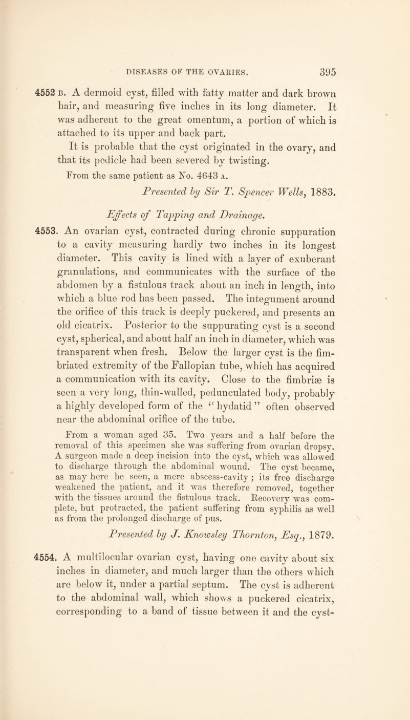 4552 b. A dermoid cyst, filled with fatty matter and dark brown hair, and measuring five inches in its long diameter. It was adherent to the great omentum, a portion of which is attached to its upper and back part. It is probable that the cyst originated in the ovary, and that its pedicle had been severed by twisting. From the same patient as No. 4643 a. Presented by Sir T. Spencer Wells, 1883. Effects of Tapping and Drainage. 4553. An ovarian cyst, contracted during chronic suppuration to a cavity measuring hardly two inches in its longest diameter. This cavity is lined with a layer of exuberant granulations, and communicates with the surface of the abdomen by a fistulous track about an inch in length, into which a blue rod has been passed. The integument around the orifice of this track is deeply puckered, and presents an old cicatrix. Posterior to the suppurating cyst is a second cyst, spherical, and about half an inch in diameter, which was transparent when fresh. Below the larger cyst is the fim¬ briated extremity of the Fallopian tube, which has acquired a communication with its cavity. Close to the fimbriae is seen a very long, thin-walled, pedunculated body, probably a highly developed form of the “ hydatid ” often observed near the abdominal orifice of the tube. From a woman aged 35. Two years and a half before the removal of this specimen she was suffering from ovarian dropsy. A surgeon made a deep incision into the cyst, which was allowed to discharge through the abdominal wound. The cyst became, as may here be seen, a mere abscess-cavity ; its free discharge weakened the patient, and it was therefore removed, together with the tissues around the fistulous track. Recovery was com¬ plete, but protracted, the patient suffering from syphilis as well as from the prolonged discharge of pus. Presented by J. Knowsley Thornton, Esq., 1879. 4554. A multilocular ovarian cyst, having one cavity about six inches in diameter, and much larger than the others which are below it, under a partial septum. The cyst is adherent to the abdominal wall, which shows a puckered cicatrix, corresponding to a band of tissue between it and the cyst-