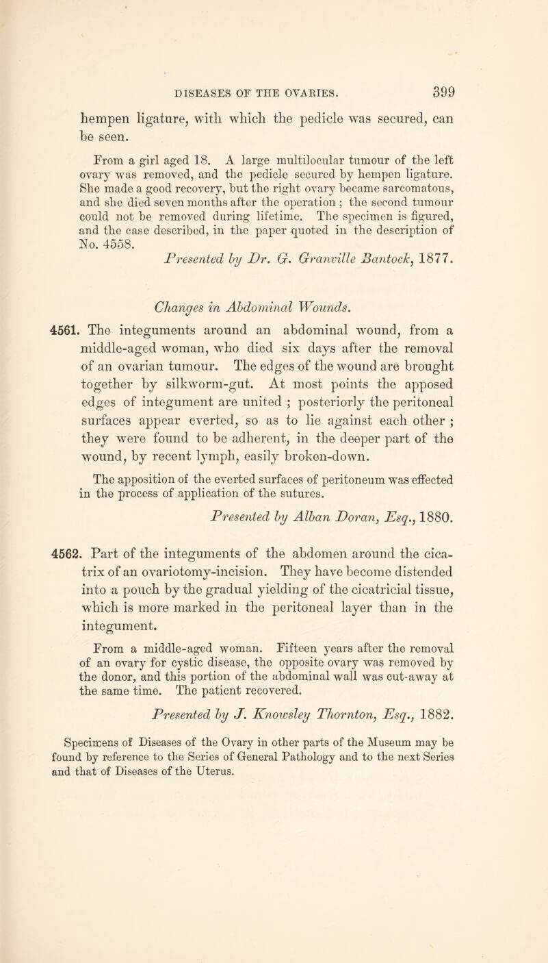 hempen ligature, with which the pedicle was secured, can be seen. From a girl aged 18. A large multilocular tumour of the left ovary was removed, and the pedicle secured by hempen ligature. She made a good recovery, but the right ovary became sarcomatous, and she died seven months after the operation ; the second tumour could not be removed during lifetime. The specimen is figured, and the case described, in the paper quoted in the description of No. 4558. Presented by Dr. G. Granville BantocJc, 1877. Changes in Abdominal Wounds. 4561. The integuments around an abdominal wound, from a middle-aged woman, who died six days after the removal of an ovarian tumour. The edges of the wound are brought together by silkworm-gut. At most points the apposed edges of integument are united ; posteriorly the peritoneal surfaces appear everted, so as to lie against each other ; they were found to be adherent, in the deeper part of the wound, by recent lymph, easily broken-down. The apposition of the everted surfaces of peritoneum was effected in the process of application of the sutures. Presented by Alban Doran, Esq., 1880. 4562. Part of the integuments of the abdomen around the cica¬ trix of an ovariotomy-incision. They have become distended into a pouch by the gradual yielding of the cicatricial tissue, wThich is more marked in the peritoneal layer than in the integument. From a middle-aged woman. Fifteen years after the removal of an ovary for cystic disease, the opposite ovary was removed by the donor, and this portion of the abdominal wall was cut-away at the same time. The patient recovered. Presented by J. Knowsley Thornton, Esq., 1882. Specimens of Diseases of the Ovary in other parts of the Museum may be found by reference to the Series of General Pathology and to the next Series and that of Diseases of the Uterus.