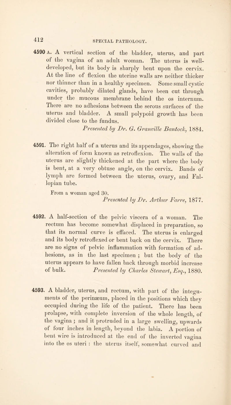 4590 A. A vertical section of the bladder, uterus, and part of the vagina of an adult woman. The uterus is well- developed, but its body is sharply bent upon the cervix. At the line of flexion the uterine walls are neither thicker nor thinner than in a healthy specimen. Some small cystic cavities, probably dilated glands, have been cut through under the mucous membrane behind the os internum. There are no adhesions between the serous surfaces of the uterus and bladder. A small polypoid growth has been divided close to the fundus. Presented by Dr. G. Granville Bantock, 1884. 4591. The right half of a uterus and its appendages, showing the alteration of form known as retroflexion. The walls of the uterus are slightly thickened at the part where the body is bent, at a very obtuse angle, on the cervix. Bands of lymph are formed between the uterus, ovary, and Fal¬ lopian tube. From a woman aged 30. Presented by Dr. Arthur Far re, 1877. 4592. A half-section of the pelvic viscera of a woman. The rectum has become somewhat displaced in preparation, so that its normal curve is effaced. The uterus is enlarged and its body retroflexed or bent back on the cervix. There are no signs of pelvic inflammation with formation of ad¬ hesions, as in the last specimen ; but the body of the uterus appears to have fallen back through morbid increase of bulk. Presented by Charles Stewart, Esq., 1880. 4593. A bladder, uterus, and rectum, with part of the integu¬ ments of the perineum, placed in the positions which they occupied during the life of the patient. There has been prolapse, with complete inversion of the whole length, of the vagina ; and it protruded in a large swelling, upwards of four inches in length, beyond the labia. A portion of bent wire is introduced at the end of the inverted vagina ft into the os uteri : the uterus itself, somewhat curved and