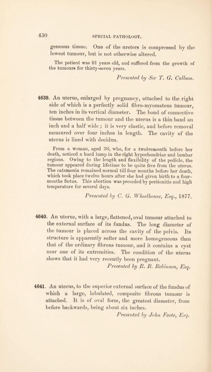 geneous tissue. One of the ureters is compressed bj the lowest tumour, but is not otherwise altered. The patient was 91 years old, and suffered from the growth of the tumours for thirty-seven years. Presented by Sir T. G. Cullurn. 4639. An uterus, enlarged by pregnancy, attached to the right side of which is a perfectly solid fibro-myomatous tumour, ten inches in its vertical diameter. The bond of connective tissue between the tumour and the uterus is a thin band an inch and a half wide ; it is very elastic, and before removal measured over four inches in length. The cavity of the uterus is lined with decidua. From a woman, aged 36, who, for a twelvemonth before her death, noticed a hard lump in the right hypochondriac and lumbar regions. Owing to the length and flexibility of the pedicle, the tumour appeared during lifetime to be quite free from the uterus. The catamenia remained normal till four months before her death, which took place twelve hours after she had given birth to a four- months foetus. This abortion was preceded by peritonitis and high temperature for several days. Presented by C. G. Wheel-house, Esq., 1877. 4640. An uterus, with a large, flattened, oval tumour attached to the external surface of its fundus. The long diameter of the tumour is placed across the cavity of the pelvis. Its structure is apparently softer and more homogeneous than that of the ordinary fibrous tumour, and it contains a cyst near one of its extremities. The condition of the uterus shows that it had very recently been pregnant. Presented by R. R. Robinson, Esq. 4641. An uterus, to the superior external surface of the fundus of which a large, lobulated, composite fibrous tumour is attached. It is of oval form, the greatest diameter, from before backwards, being about six inches. Presented by John Foote, Esq.