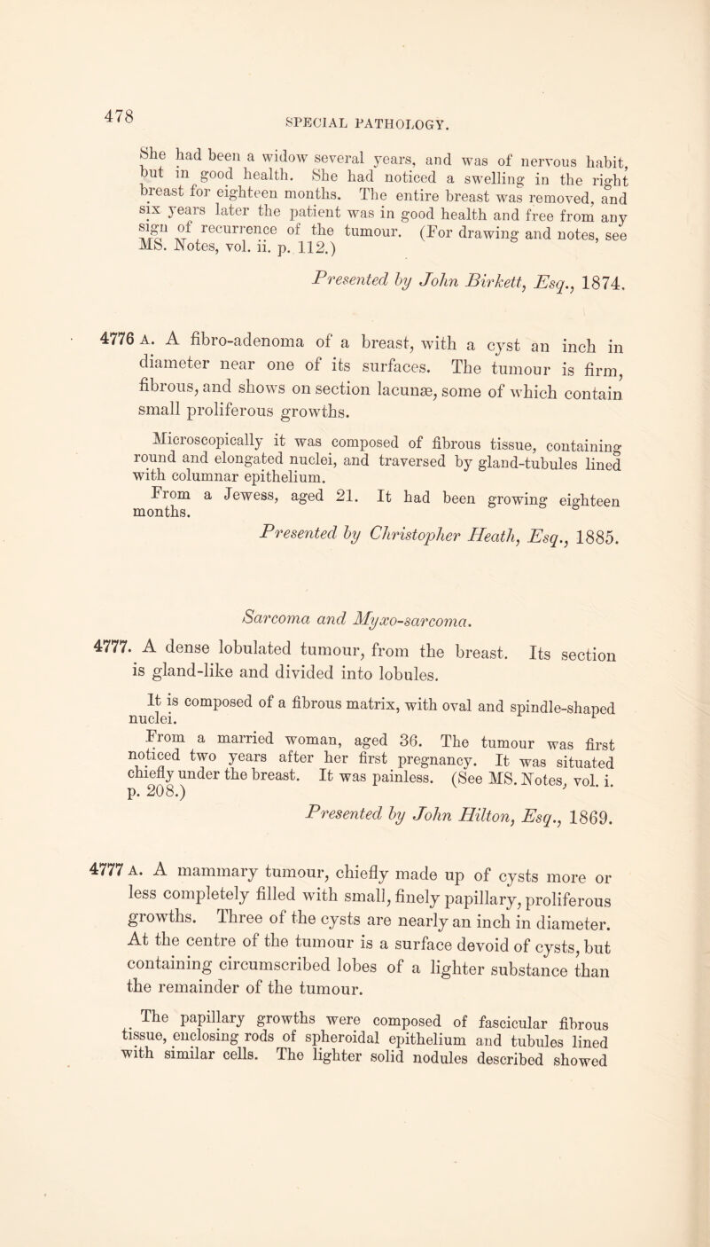 SPECIAL PATHOLOGY. 8he had been a widow several years, and was of nervous habit, but m good health. She had noticed a swelling in the right breast for eighteen months. The entire breast was removed, and six } ears later the patient was in good health and free from any reciirrence of the tumour. (Tor drawing and notes, see MS. Notes, vol. ii. p. 112.) Presented by John Birkett, Esq., 1874, 4776 a. A fibio-adenoma of a breast, with a cyst an inch in diameter near one of its surfaces. The tumour is firm, fibrous, and shows on section lacunae, some of which contain small proliferous growths. Microscopically it was composed of fibrous tissue, containing round and elongated nuclei, and traversed by gland-tubules lined with columnar epithelium. From a Jewess, aged 21. It had been growing eighteen months. Presented by Christopher Heath, Esq., 1885. Sarcoma and Myxosarcoma. 4777. A dense lobulated tumour, from the breast. Its section is gland-like and divided into lobules. It is composed of a fibrous matrix, with oval and spindle-shaped nuclei. 1 From a married woman, aged 36. The tumour was first noticed two years after her first pregnancy. It was situated chiefly under the breast. It was painless. (See MS. Notes, vol. i. p. 208.) Presented by John Hilton, Esq., 1869. 4777 A. A mammary tumour, chiefly made up of cysts more or less completely filled with small, finely papillary, proliferous growths. Three of the cysts are nearly an inch in diameter. At the centie of the tumour is a surface devoid of cysts, but containing circumscribed lobes of a lighter substance than the remainder of the tumour. The papillary growths were composed of fascicular fibrous tissue, enclosing rods of spheroidal epithelium and tubules lined with similar cells. The lighter solid nodules described showed