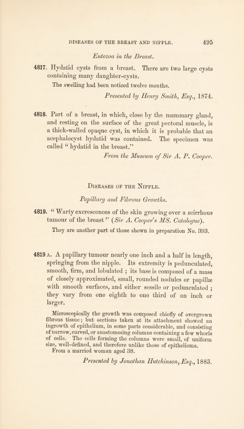 Entozoa in the Breast. 4817. Hydatid cysts from a breast. There are two large cysts containing many daughter-cysts. The swelling had been noticed twelve months. Presented by Henry Smith, Esq., 1874. 4818. Part of a breast, in which, close by the mammary gland, and resting on the surface of the great pectoral muscle, is a thick-walled opaque cyst, in which it is probable that an acephalocyst hydatid was contained. The specimen was called “ hydatid in the breast.” From the Museum of Sir A. P. Cooper. Diseases of the Nipple. Papillary and Fibrous Growths. 4819. u Warty excrescences of the skin growingover a scirrhous tumour of the breast” (Sir A. Cooper s MS. Catalogue). They are another part of those shown in preparation No. 393. 4819 A. A papillary tumour nearly one inch and a half in length, springing from the nipple. Its extremity is pedunculated, smooth, firm, and lobulated ; its base is composed of a mass of closely approximated, small, rounded nodules or papillae with smooth surfaces, and either sessile or pedunculated ; they vary from one eighth to one third of an inch or larger. Microscopically the growth was composed chiefly of overgrown fibrous tissue; but sections taken at its attachment showed an ingrowth of epithelium, in some parts considerable, and consisting of narrow, curved, or anastomosing columns containing a few whorls of cells. The cells forming the columns were small, of uniform size, well-defined, and therefore unlike those of epithelioma. From a married woman aged 38. Presented by Jonathan Hutchinson, Esq., 1883.