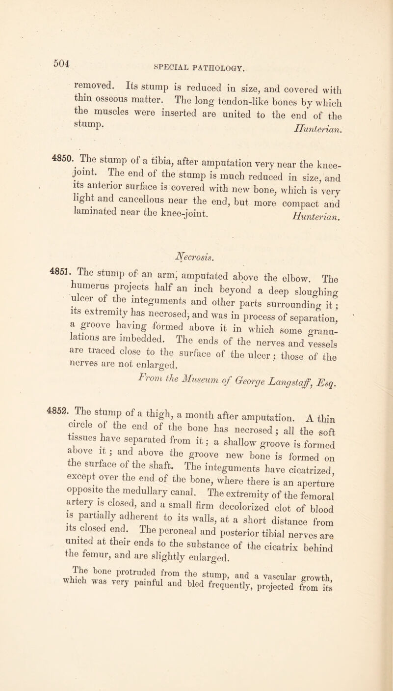 SPECIAL PATHOLOGY. lemoved. Its stump is reduced in size, and covered with thin osseous matter. The long tendon-like bones by which the muscles were inserted are united to the end of the stump. 7-j- , • 1 Hunterian. 485(h The stump of a tibia, after amputation very near the knee- joint. The end of the stump is much reduced in size, and its anterior surface is covered with new bone, which is very i . , ^ ^ more compact and laminated near the knee-joint. Hunterian. Necrosis. 4851. The stump of an arm, amputated above the elbow The humerus projects half an inch beyond a deep sloughing • ulcer of the integuments and other parts surrounding it; l s extremity has necrosed; and was in process of separation, a groove having formed above it in which some granu- ations are imbedded. The ends of the nerves and vessels are traced close to the surface of the ulcer; those of the nerves are not enlarged. From the Museum of George Langstaf, Esq. 4852. The stump of a thigh, a month after amputation. A thin circle of the end of the bone has necrosed ; all the soft tissues have separated from it; a shallow groove is formed a ove it; and above the groove new bone is formed on e surface of the shaft. The integuments have cicatrized, except over the end of the bone, where there is an aperture opposite the medullary canal. The extremity of the femoral artery is closed, and a small firm decolorized clot of blood is partially adherent to its walls, at a short distance from its closed end. The peroneal and posterior tibial nerves are united at their ends to the substance of the cicatrix behind tiie temur, and are slightly enlarged. The bone protruded from the stump, and a vascular growth which was very painful and bled frequently, projected from Us