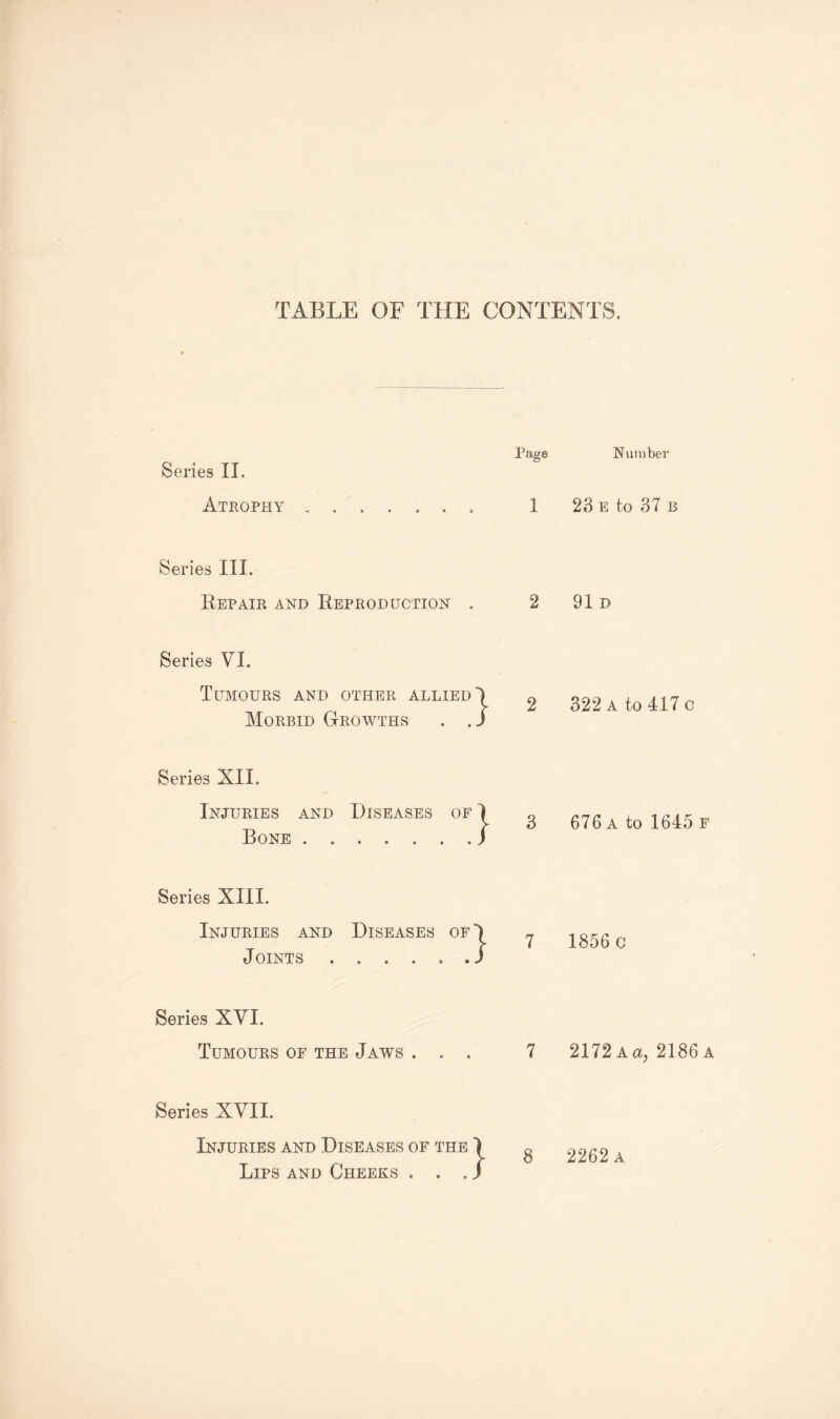 TABLE OF THE CONTENTS. Series II. Atrophy Pago 9 0 Series III. Repair and Reproduction Series VI. Tumours and other allied Morbid Growths . , } Series XIL Injuries and Diseases of Bone . * 9 © 3ES OF 1 « » » / 3 Series XIII. Injuries and Diseases of' Joints ...... Series XVI. Tumours of the Jaws . . . Series XVII. Injuries and Diseases of the Lips and Cheeks of the 1 • • a J 8 Number 23 e to 37 b 91 D 322 a to 417 c 676 a to 1645 f 1856 c 2172 Aa? 2186 a 2262 a