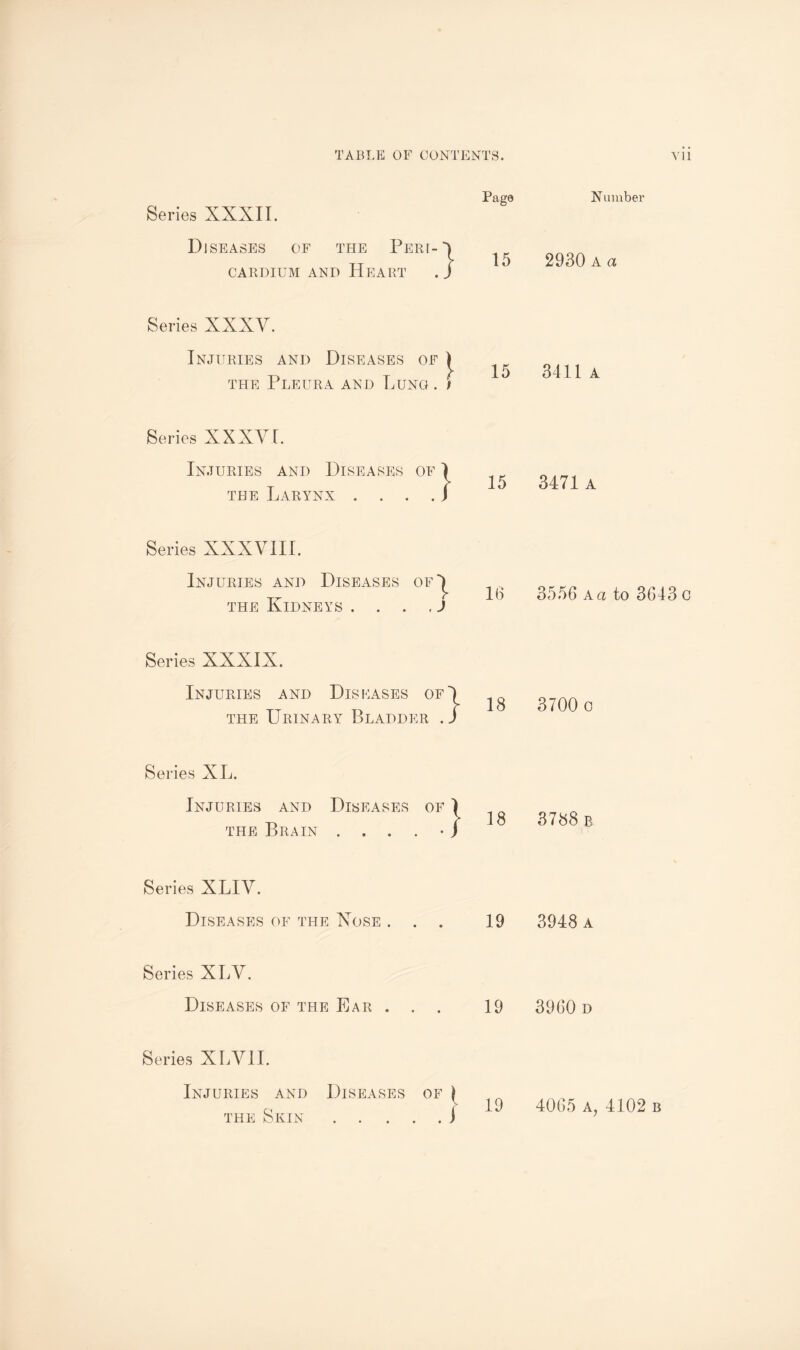 Series XXXII. Diseases of the Pert CARDIUM AND HEART :} Page 15 Series XXXV. Injuries and Diseases of ) the Pleura and Lung . ) 15 Series XXXVI. Injuries and Diseases of the Larynx 3EASES OF 1 • • • • s 15 Series XXXVIII. Injuries and Diseases of^ the Kidneys . ... J 16 Series XXXIX. Injuries and Diseases of') the Urinary Bladder . J 18 Series XL. Injuries and Diseases of ) the Brain ....•/ 18 Series XLIV. Diseases of the Xose ... 19 Series XLV. Diseases of the Ear . . . 19 Series XLVII. Injuries and Diseases of \ the Skin.i Number 2930 A a 3411 a 3471 a 3556 a a to 3643 c 3700 o 3788 b 3948 a 3960 d 4065 A, 4102 b