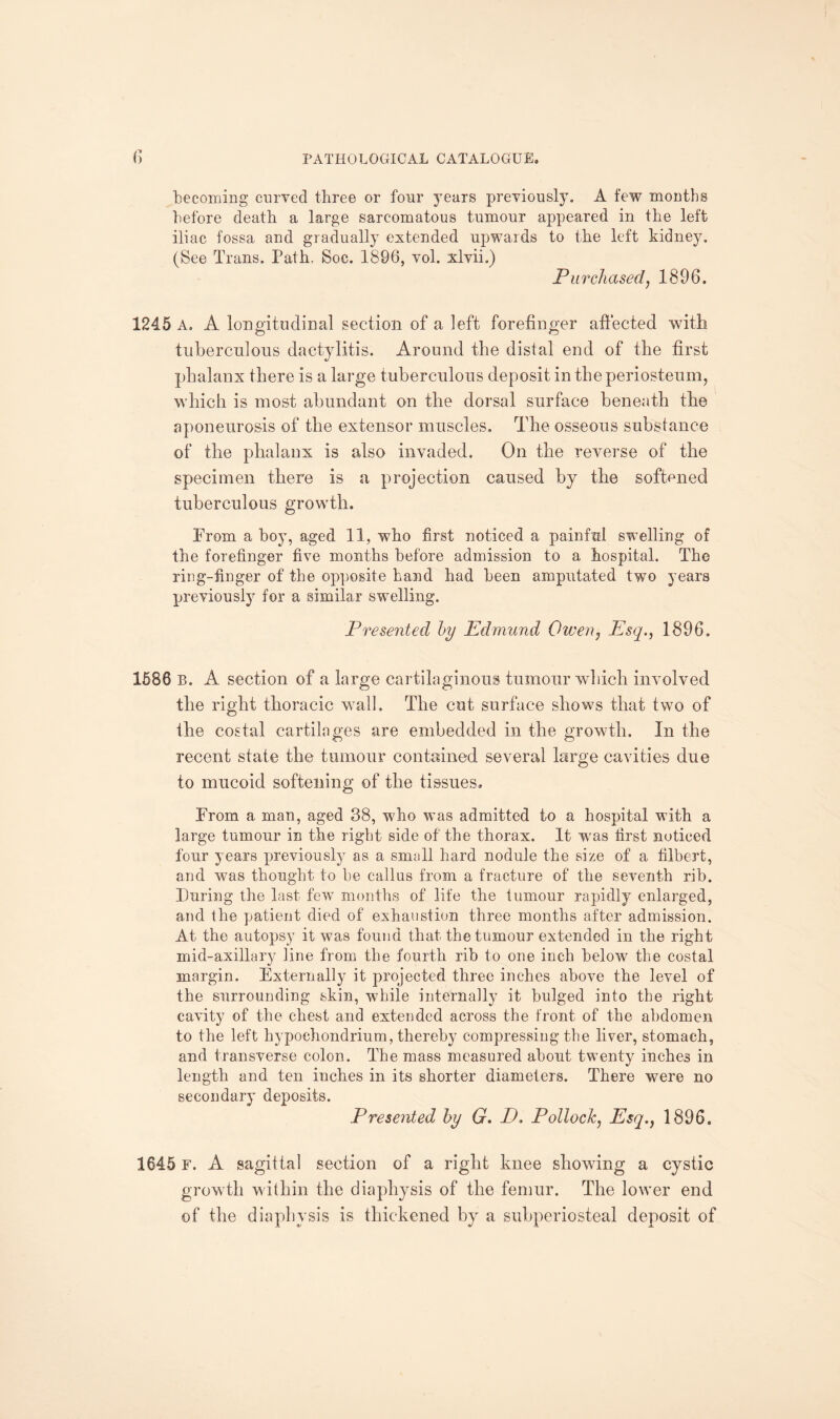 becoming curved three or four years previously. A few months before death a large sarcomatous tumour appeared in the left iliac fossa and gradually extended upwards to the left kidney. (See Trans. Path. Soc. 1896, vol. xlvii.) Purchased, 1896. 1245 A. A longitudinal section of a left forefinger affected with tuberculous dactylitis. Around the distal end of the first phalanx there is a large tuberculous deposit in the periosteum, which is most abundant on the dorsal surface beneath the aponeurosis of the extensor muscles. The osseous substance of the phalanx is also invaded. On the reverse of the specimen there is a projection caused by the softened tuberculous growth. From a boy, aged 11, who first noticed a painful swelling of the forefinger five months before admission to a hospital. The ring-finger of the opposite hand had been amputated two years previously for a similar swelling. Presented by Edmund Owen, Esq., 1896. 1586 B. A section of a large cartilaginous tumour which involved the right thoracic wall. The cut surface shows that two of the costal cartilages are embedded in the growth. In the recent state the tumour contained several large cavities due to mucoid softening of the tissues. From a man, aged 38, who was admitted to a hospital with a large tumour in the right side of the thorax. It wras first noticed four years previously as a small hard nodule the size of a filbert, and was thought to be callus from a fracture of the seventh rib. Turing the last few months of life the tumour rapidly enlarged, and the patient died of exhaustion three months after admission. At the autopsy it was found that the tumour extended in the right mid-axillary line from the fourth rib to one inch below the costal margin. Externally it projected three inches above the level of the surrounding skin, while internally it bulged into the right cavity of the chest and extended across the front of the abdomen to the left hypoehondrium, thereby compressing the liver, stomach, and transverse colon. The mass measured about twenty inches in length and ten inches in its shorter diameters. There were no secondary deposits. Presented by G. D. Pollock, Esq., 1896. 1645 f. A sagittal section of a right knee showing a cystic growth within the diaphysis of the femur. The lower end of the diaphysis is thickened by a subperiosteal deposit of