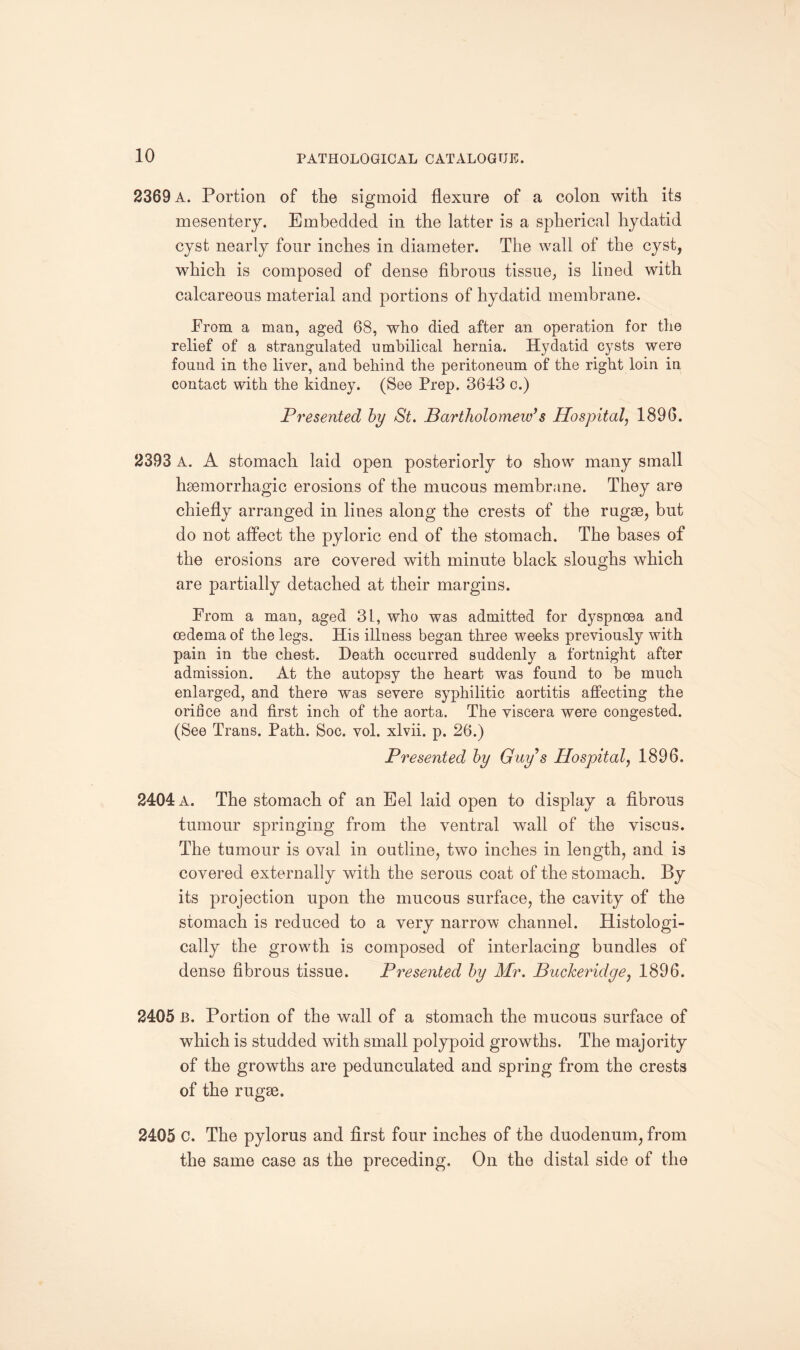 2369 A. Portion of the sigmoid flexure of a colon with its mesentery. Embedded in the latter is a spherical hydatid cyst nearly four inches in diameter. The wall of the cyst, which is composed of dense fibrous tissue, is lined with calcareous material and portions of hydatid membrane. Prom a man, aged 68, who died after an operation for the relief of a strangulated umbilical hernia. Hydatid cysts were found in the liver, and behind the peritoneum of the right loin in contact with the kidney. (See Prep. 3643 c.) Presented by St. Bartholomew’s Hospital, 1896. 2393 A. A stomach laid open posteriorly to show many small haemorrhagic erosions of the mucous membrane. They are chiefly arranged in lines along the crests of the rugae, but do not affect the pyloric end of the stomach. The bases of the erosions are covered with minute black sloughs which are partially detached at their margins. Prom a man, aged 31, who was admitted for dyspnoea and oedema of the legs. His illness began three weeks previously with pain in the chest. Death occurred suddenly a fortnight after admission. At the autopsy the heart was found to be much enlarged, and there was severe syphilitic aortitis affecting the orifice and first inch of the aorta. The viscera were congested. (See Trans. Path. Soc. vol. xlvii. p. 26.) Presented by Guy’s Hospital, 1896. 2404 a. The stomach of an Eel laid open to display a fibrous tumour springing from the ventral wall of the viscus. The tumour is oval in outline, two inches in length, and is covered externally with the serous coat of the stomach. By its projection upon the mucous surface, the cavity of the stomach is reduced to a very narrow channel. Histologi¬ cally the growth is composed of interlacing bundles of dense fibrous tissue. Presented by Mr. Buckeridge, 1896. 2405 B. Portion of the wall of a stomach the mucous surface of which is studded with small polypoid growths. The majority of the growths are pedunculated and spring from the crests of the rugae. 2405 c. The pylorus and first four inches of the duodenum, from the same case as the preceding. On the distal side of the