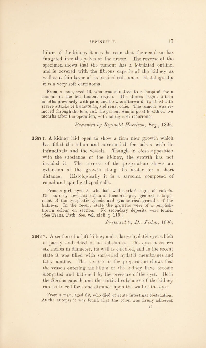 irilum of the kidney it may be seen that the neoplasm has fungated into the pelvis of the ureter. The reverse of the specimen shows that the tumour has a lobulated outline, and is covered with the fibrous capsule of the kidney as well as a thin layer of its cortical substance. Histologically it is a very soft carcinoma. From a man, aged 46, who was admitted to a hospital for a tumour in the left lumbar region. His illness began fifteen months previously with pain, and he was afterwards troubled with severe attacks of hsematuria, and renal colic. The tumour was re¬ moved through the loin, and the patient was in good health twelve months after the operation, with no signs of recurrence. Presented by Reginald. Harrison, Esq., 1896. 35971. A kidney laid open to show a firm new growth which has filled the hilum and surrounded the pelvis with its infundibula and the vessels. Though in close apposition with the substance of the kidney, the growth has not invaded it. The reverse of the preparation shows an extension of the growth along the ureter for a short distance. Histologically it is a sarcoma composed of round and spindle-shaped cells. From a girl, aged 2, who had well-marked signs of rickets. The autopsy revealed subdural haemorrhages, general enlarge¬ ment of the lymphatic glands, and symmetrical growths of the kidneys. In the recent state the growths were of a purplish- brown colour on section. No secondary deposits were found. (See Trans. Path. Soc. voL xlvii. p. 115.) Presented by Dr. Fisher, 1896. 3643 b. A section of a left kidney and a large hydatid cyst which is partly embedded in its substance. The cyst measures six inches in diameter, its wall is calcified, and in the recent state it was filled with shrivelled hydatid membranes and fatty matter. The reverse of the preparation shows that the vessels entering the hilum of the kidney have become elongated and flattened by the pressure of the cyst. Both the fibrous capsule and the cortical substance of the kidney can he traced for some distance upon the wall of the cyst. From a man, aged 62, who died of acute intestinal obstruction. At the autopsy it was found that the colon was firmly adherent C