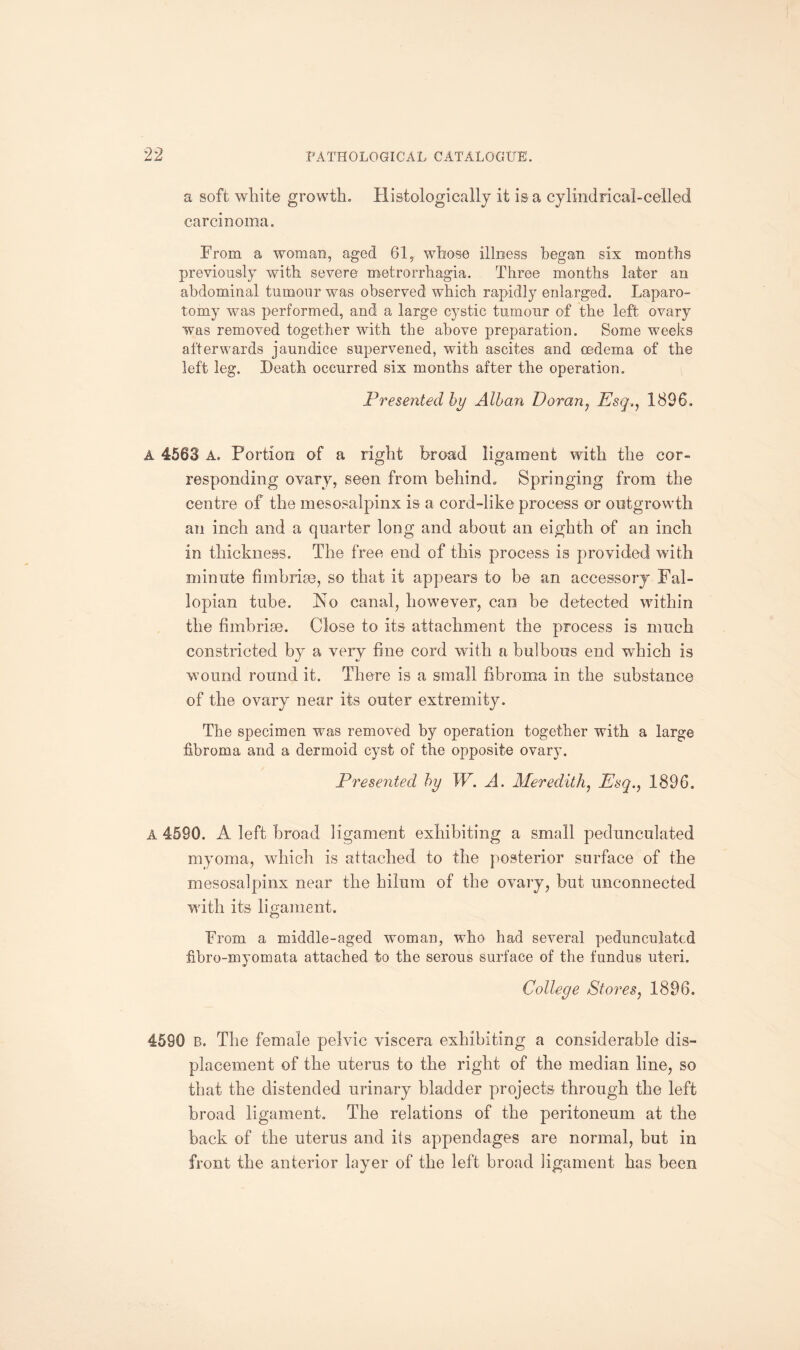 a soft white growth. Histologically it is a cylindrical-celled carcinoma. From a woman, aged 61, whose illness began six months previously with severe metrorrhagia. Three months later an abdominal tumour was observed which rapidly enlarged. Laparo¬ tomy was performed, and a large cystic tumour of the left ovary was removed together with the above preparation. Some weeks afterwards jaundice supervened, with ascites and oedema of the left leg. Death occurred six months after the operation. Presented by Alban Doran, Esq., 1896, A 4568 A. Portion of a right broad ligament with the cor¬ responding ovary, seen from behind. Springing from the centre of the mesosalpinx is a cord-like process or outgrowth an inch and a quarter long and about an eighth of an inch in thickness. The free end of this process is provided with minute fimbriae, so that it appears to be an accessory Fal¬ lopian tube. Ao canal, however, can be detected within the fi mb rise. Close to its attachment the process is much constricted by a very fine cord with a bulbous end which is wound round it. There is a small fibroma in the substance of the ovary near its outer extremity. The specimen was removed by operation together with a large fibroma and a dermoid cyst of the opposite ovary. Presented by W. A. Meredith, Esq., 1896. A 4590. A left broad ligament exhibiting a small pedunculated myoma, which is attached to the posterior surface of the mesosalpinx near the hilum of the ovary, but unconnected with its ligament. From a middle-aged woman, who had several pedunculated fibro-myomata attached to the serous surface of the fundus uteri. College Stores, 1896. 4590 B. The female pelvic viscera exhibiting a considerable dis¬ placement of the uterus to the right of the median line, so that the distended urinary bladder projects through the left broad ligament. The relations of the peritoneum at the back of the uterus and its appendages are normal, but in front the anterior layer of the left broad ligament has been