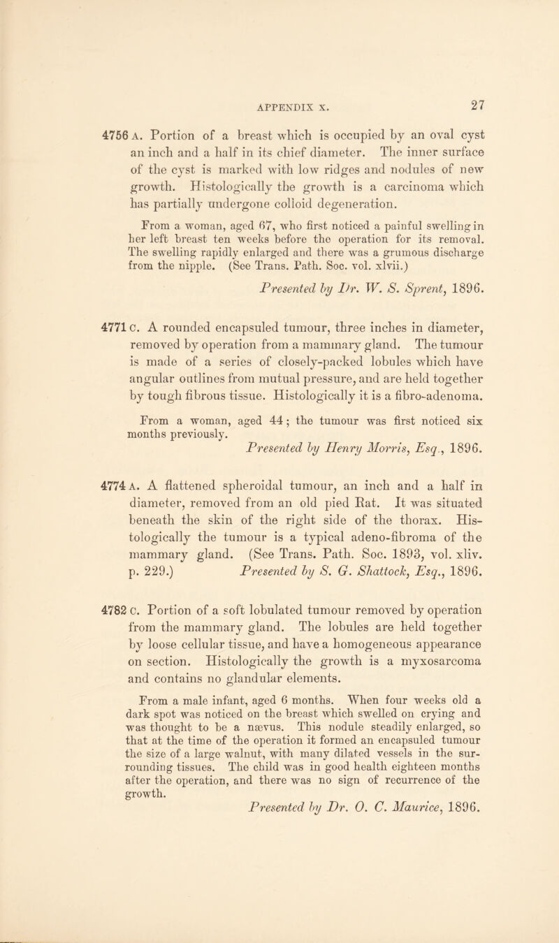 4756 A. Portion of a breast which is occupied by an oval cyst an inch and a half in its chief diameter. The inner surface of the cyst is marked with low ridges and nodules of new growth. Histologically the growdh is a carcinoma which has partially undergone colloid degeneration. From a woman, aged 67, who first noticed a painful swelling in her left breast ten weeks before the operation for its removal. The swelling rapidly enlarged and there was a grumous discharge from the nipple. (See Trans. Path. Soc. vol. xlvii.) Presented by Ifr. W. S. Sprent, 1896. 4771 c. A rounded encapsuled tumour, three inches in diameter, removed by operation from a mammary gland. The tumour is made of a series of closely-packed lobules which have angular outlines from mutual pressure, and are held together by tough fibrous tissue. Histologically it is a fibroadenoma. From a woman, aged 44 ; the tumour was first noticed six months previously. Presented by Henry Morris, Esq., 1896. 4774 a. A flattened spheroidal tumour, an inch and a half in diameter, removed from an old pied Rat. It was situated beneath the skin of the right side of the thorax. His¬ tologically the tumour is a typical adeno-fibroma of the mammary gland. (See Trans. Path. Soc. 1893, vol. xliv. p. 229.) Presented by S. G. Shattock, Esq., 1896. 4782 c. Portion of a soft lobulated tumour removed by operation from the mammary gland. The lobules are held together by loose cellular tissue, and have a homogeneous appearance on section. Histologically the growth is a myxosarcoma and contains no glandular elements. From a male infant, aged 6 months. When four weeks old a dark spot was noticed on the breast which swelled on crying and was thought to be a ngevus. This nodule steadily enlarged, so that at the time of the operation it formed an encapsuled tumour the size of a large walnut, with many dilated vessels in the sur¬ rounding tissues. The child was in good health eighteen months after the operation, and there was no sign of recurrence of the growth. Presented by Dr. 0. C. Maurice, 1896.