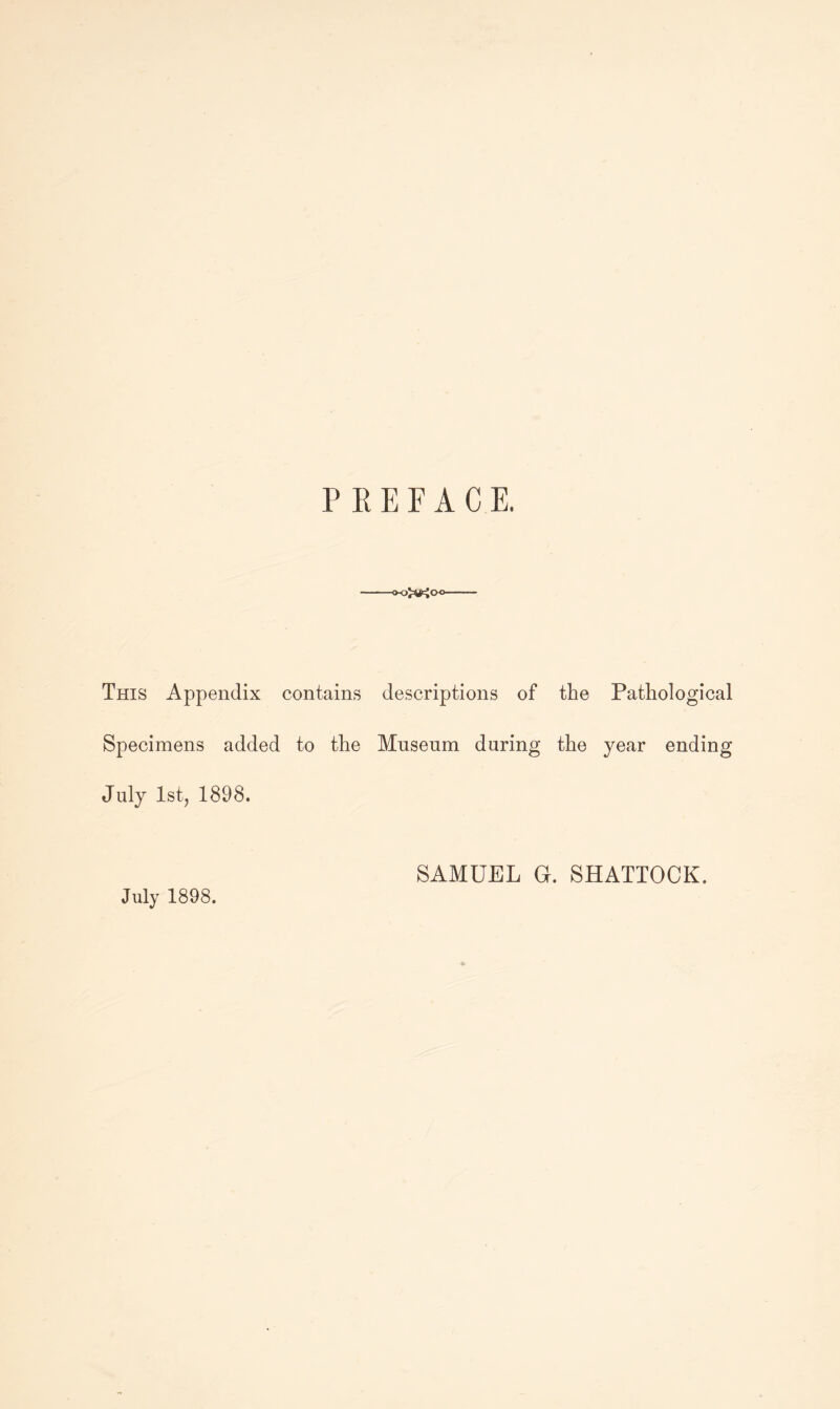 PREFACE. This Appendix contains descriptions of the Pathological Specimens added to the Mnsenm during the year ending July Istj 1898. July 1898. SAMUEL G. SHATTOCK.