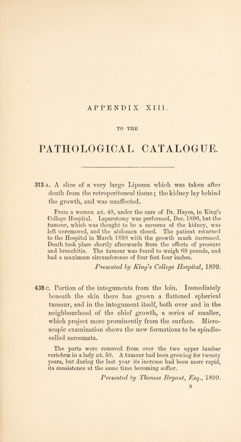 APPENDIX XIII TO THE PATHOLOGICAL CATALOGUE, 313 a. A slice of a very large Lipoma which was taken after death from the retroperitoneal tissue; the kidney lay behind the growth, and was unaffected. From a woman sot. 48, under the care of Dr. Hayes, in King’s College Hospital. Laparotomy was performed, Dec. 1896, blit the tumour, which was thought to be a sarcoma of the kidney, was left unremoved, and the abdomen closed. The patient returned to the Hospital in March 1898 with the growth much increased. Death took place shortly afterwards from the effects of pressure and bronchitis. The tumour was found to weigh 68 pounds, and had a maximum circumference of four feet four inches. Presented by King s College Hospital, 1899. 438 c. Portion of the integuments from the loin. Immediately beneath the skin there has grown a flattened spherical tumour, and in the integument itself, both over and in the neighbourhood of the chief growth, a series of smaller, which project more prominently7 from the surface. Micro¬ scopic examination shows the new formations to be spindle- celled sarcomata. The parts were removed from over the two upper lumbar vertebrae in a lady aet. 58. A tumour had been growing for twenty years, but during the last year its increase had been more rapid, its consistence at the same time becoming softer. Presented by Thomas Bryant, Psq., 1899. B