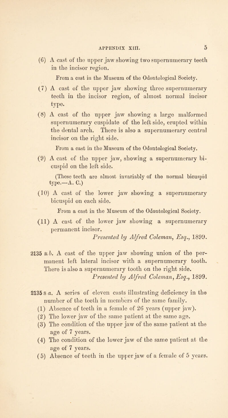 (6) A cast of the upper jaw showing two supernumerary teeth in the incisor region. .From a cast in the Museum of the Odontological Society. (7) A cast of the upper jaw showing three supernumerary teeth in the incisor region, of almost normal incisor type. (8) A cast of the upper jaw showing a large malformed supernumerary cuspidate of the left side, erupted within the dental arch. There is also a supernumerary central incisor on the right side. From a cast in the Museum of the Odontological Society. (9) A cast of the upper jaw, showing a supernumerary bi¬ cuspid on the left side. (These teeth are almost invariably of the normal bicuspid type.—A. C.) (10) A cast of the lower jaw showing a supernumerary bicuspid on each side. From a cast in the Museum of the Odontological Society. (11) A cast of the lower jaw showing a supernumerary permanent incisor. Presented by Alfred Coleman, Esq., 1899. 2135 R b. A cast of the upper jaw showing union of the per¬ manent left lateral incisor with a supernumerary tooth. There is also a supernumerary tooth on the right side. Presented by Alfred Coleman, Esq., 1899. 2135 s a. A series of eleven casts illustrating deficiency in the number of the teeth in members of the same family. (1) Absence of teeth in a female of 26 years (upper jaw). (2) The lower jaw of the same patient at the same age. (3) The condition of the upper jaw of the same patient at the age of 7 years. (4) The condition of the lower jaw of the same patient at the age of 7 years. (5) Absence of teeth in the upper jaw of a female of 5 years.