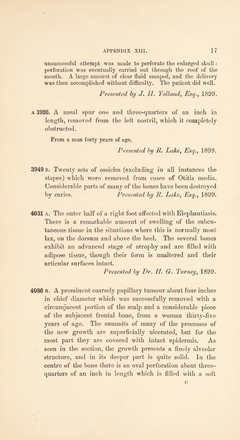 unsuccessful attempt was made to perforate the enlarged skull : perforation was eventually carried out through the roof of the mouth. A large amount of clear fluid escaped, and the delivery was then accomplished without difficulty. The patient did well. Presented by J. II. Yolland, Esq1899. A 3926. A nasal spur one and three-quarters of an inch in length, removed from the left nostril, which it completely obstructed. From a man forty years of age. Presented by R. Lake, Esq., 1899. 3949 B. Twenty sets of ossicles (excluding in all instances the stapes) which were removed from cases of Otitis media. Considerable parts of many of the bones have been destroyed by caries. Presented by R. Lake, Esq., 1899. 4031 A. The outer half of a right foot affected with Elephantiasis. There is a remarkable amount of swelling of the subcu¬ taneous tissue in the situations where this is normally most lax, on the dorsum and above the heel. The several bones exhibit an advanced stage of atrophy and are filled with adipose tissue, though their form is unaltered and their articular surfaces intact. Presented by Dr. II. G. Turney, 1899. 4086 B. A prominent coarsely papillary tumour about four inches in chief diameter which was successfully removed with a circumjacent portion of the scalp and a considerable piece of the subjacent frontal bone, from a woman thirty-five years of age. The summits of many of the processes of the new growth are superficially ulcerated, but for the most part they are covered with intact epidermis. As seen in the section, the growth presents a finely alveolar structure, and in its deeper part is quite solid. In the centre of the bone there is an oval perforation about three- quarters of an inch in length which is filled with a soft c