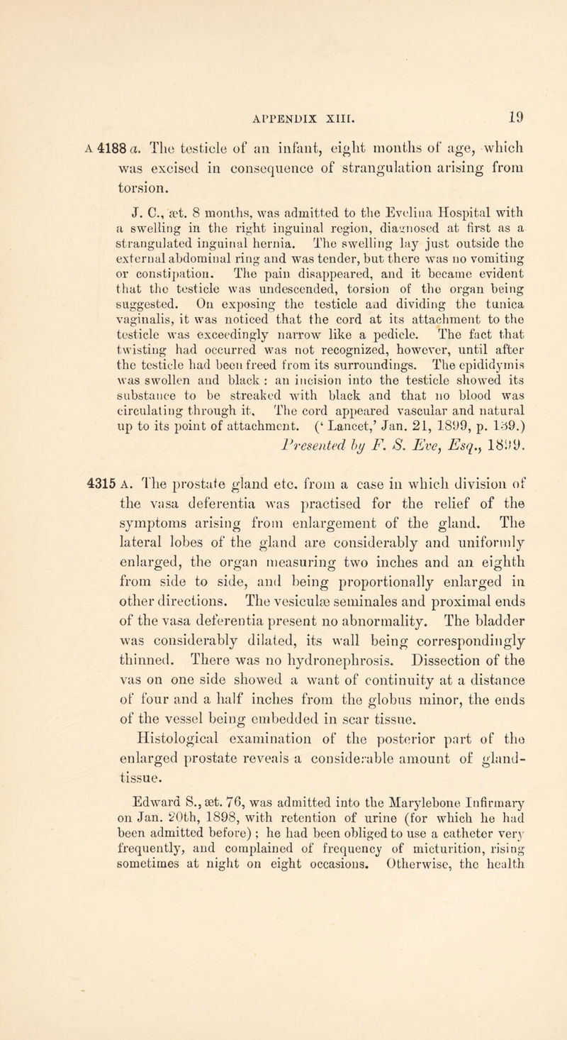 A 4188 a. The testicle of an infant, eight months of age, which was excised in consequence of strangulation arising from torsion. J. C., set. 8 months, was admitted to the Evelina Hospital with a swelling in the right inguinal region, diagnosed at first as a strangulated inguinal hernia. The swelling lay just outside the external abdominal ring and was tender, but there was no vomiting or constipation. The pain disappeared, and it became evident that the testicle was undescended, torsion of the organ being suggested. On exposing the testicle and dividing the tunica vaginalis, it was noticed that the cord at its attachment to the testicle was exceedingly narrow like a pedicle. The fact that twisting had occurred was not recognized, however, until after the testicle had been freed from its surroundings. The epididymis was swollen and black : an incision into the testicle showed its substance to be streaked with black and that no blood was circulating through it. The cord appeared vascular and natural up to its point of attachment. (‘ Lancet/ Jan. 21, 1899, p. 139.) Presented by F. S, Eve, Esq.y 1899. 4315 A. The prostate gland etc. from a case in which division of the vasa deferentia was practised for the relief of the symptoms arising from enlargement of the gland. The lateral lobes of the gland are considerably and uniformly enlarged, the organ measuring two inches and an eighth from side to side, and being proportionally enlarged in other directions. The vesiculae seminales and proximal ends of the vasa deferentia present no abnormality. The bladder was considerably dilated, its wall being correspondingly thinned. There was no hydronephrosis. Dissection of the vas on one side showed a want of continuity at a distance of four and a half inches from the globus minor, the ends of the vessel being embedded in scar tissue. Histological examination of the posterior part of the enlarged prostate reveals a considerable amount of gland- tissue. Edward S., set. 76, was admitted into the Marylebone Infirmary on Jan. 20th, 1898, with retention of urine (for which he had been admitted before) ; he had been obliged to use a catheter very frequently, and complained of frequency of micturition, rising sometimes at night on eight occasions. Otherwise, the health