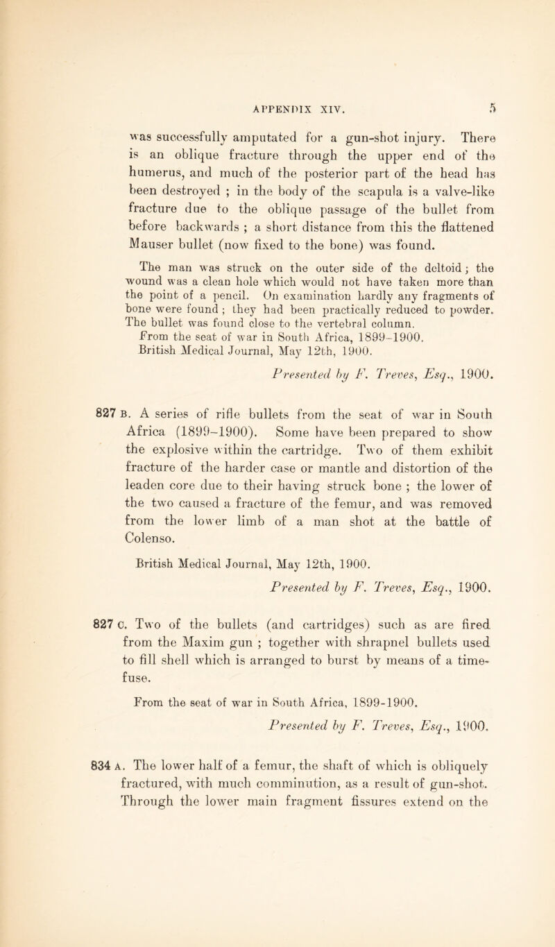 was successfully amputated for a gun-shot injury. There is an oblique fracture through the upper end of the humerus, and much of the posterior part of the head has been destroyed ; in the body of the scapula is a valve-like fracture due to the oblique passage of the bullet from before backwards ; a short distance from this the flattened Mauser bullet (now fixed to the bone) was found. The man was struck on the outer side of the deltoid ; the wound was a clean hole which would not have taken more than the point of a pencil. On examination hardly any fragments of hone were found ; they had been practically reduced to powder. The bullet was found close to the vertebral column. From the seat of war in South Africa, 1899-1900. British Medical Journal, May 12th, 1900. Presented by F. Treves, Esq., 1900. 827 b. A series of rifle bullets from the seat of w-ar in South Africa (1899-1900). Some have been prepared to show the explosive within the cartridge. Two of them exhibit fracture of the harder case or mantle and distortion of the leaden core due to their having struck bone ; the lower of the two caused a fracture of the femur, and was removed from the lower limb of a man shot at the battle of Colenso. British Medical Journal, May 12th, 1900. Presented by F. Treves, Esq., 1900. 827 C, Two of the bullets (and cartridges) such as are fired from the Maxim gun ; together with shrapnel bullets used to fill shell which is arranged to burst by means of a time¬ fuse. From the seat of war in South Africa, 1899-1900. Presented by F. Treves, Esq., 1900. 834 A. The lower half of a femur, the shaft of which is obliquely fractured, with much comminution, as a result of gun-shot. Through the lower main fragment fissures extend on the