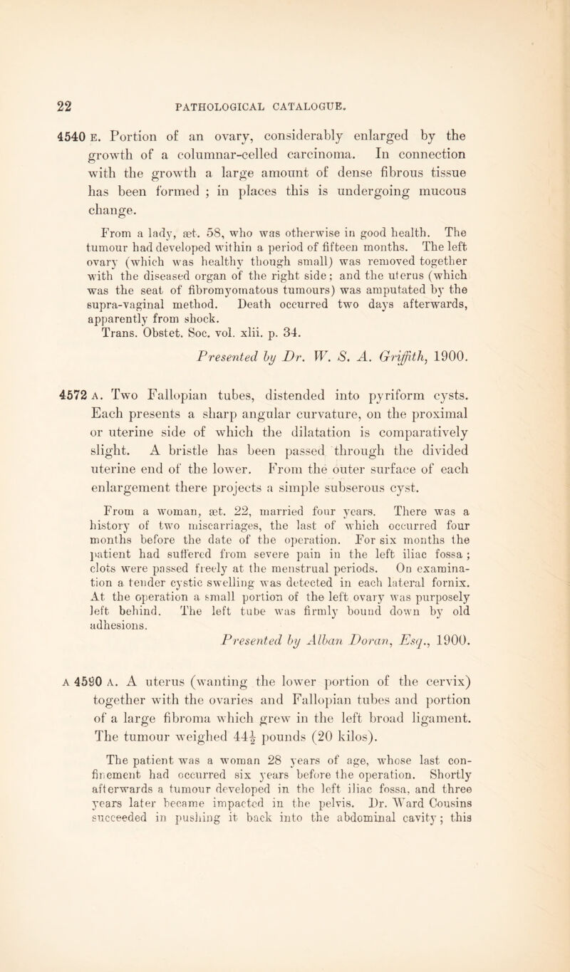 4540 E. Portion of an ovary, considerably enlarged by the growth of a columnar-celled carcinoma. In connection with the growth a large amount of dense fibrous tissue has been formed ; in places this is undergoing mucous change. From a lady, set. 58, who was otherwise in good health. The tumour had developed within a period of fifteen months. The left ovary (which was healthy though small) was removed together with the diseased organ of the right side; and the uterus (which was the seat of fibromyoinatous tumours) was amputated by the supra-vaginal method. Death occurred two days afterwards, apparently from shock. Trans. Obstet. Soc. vol. xlii. p. 34. Presented by Dr. W. S. A. Griffith, 1900. 4572 a. Two Fallopian tubes, distended into pyriform cysts. Each presents a sharp angular curvature, on the proximal or uterine side of which the dilatation is comparatively slight. A bristle has been passed through the divided uterine end of the lower. From the outer surface of each enlargement there projects a simple subserous cyst. From a woman, set. 22, married four years. There was a history of two miscarriages, the last of which occurred four months before the date of the operation. For six months the patient had suffered from severe pain in the left iliac fossa ; clots were passed freely at the menstrual periods. On examina¬ tion a tender cystic swelling was detected in each lateral fornix. At the operation a small portion of the left ovary was purposely left behind. The left tube was firmly bound down by old adhesions. Presented by Alban Doran, Esq., 1900. A 4590 A. A uterus (wanting the lower portion of the cervix) together with the ovaries and Fallopian tubes and portion of a large fibroma w hich grevT in the left broad ligament. The tumour weighed 44^ pounds (20 kilos). The patient was a woman 28 years of age, whose last con¬ finement had occurred six years before the operation. Shortly afterwards a tumour developed in the left iliac fossa, and three years later became impacted in the pelvis. Dr. Ward Cousins succeeded in pushing it back into the abdominal cavity; this