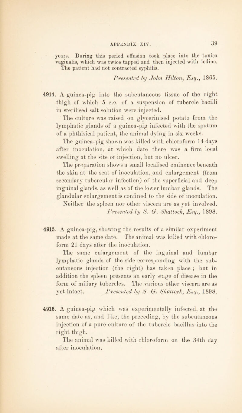 years. During this period effusion took place into the tunica vaginalis, which was twice tapped and then injected with iodiue. The patient had not contracted syphilis. Presented by John Hilton, Esq., 1865. 4914. A guinea-pig into the subcutaneous tissue of the right thigh of which *5 c.c. of a suspension of tubercle bacilli in sterilised salt solution were injected. The culture was raised on glycerinised potato from the lymphatic glands of a guinea-pig infected with the sputum of a phthisical patient, the animal dying in six weeks. The guinea-pig shown was killed with chloroform 14 days after inoculation, at which date there was a firm local swelling at the site of injection, but no ulcer. The preparation shows a small localised eminence beneath the skin at the seat of inoculation, and enlargement (from secondary tubercular infection) of the superficial and deep inguinal glands, as well as of the lower lumbar glands. The glandular enlargement is confined to the side of inoculation. Neither the spleen nor other viscera are as yet involved. Presented by S. G. Shattock, Esq., 1898. 4915. A guinea-pig, showing the results of a similar experiment made at the same date. The animal was killed with chloro¬ form 21 days after the inoculation. The same enlargement of the inguinal and lumbar lymphatic glands of the side corresponding with the sub¬ cutaneous injection (the right) has taken place ; but in addition the spleen presents an early stage of disease in the form of miliary tubercles. The various other viscera are as «y yet intact. Presented by S. G. Shattock, Esq., 1898. 4916. A guinea-pig which was experimentally infected, at the same date as, and like, the preceding, by the subcutaneous injection of a pure culture of the tubercle bacillus into the right thigh. The animal was killed with chloroform on the 34th day after inoculation.