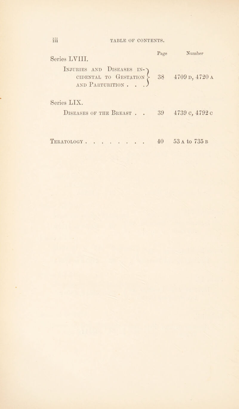 Series LVIII. Injuries and Diseases in¬ cidental to Gestation and Parturition . . . Page 38 Series LIX. Diseases of the Breast . . 39 Number 4709 d, 4720 a 4739 o, 4792o