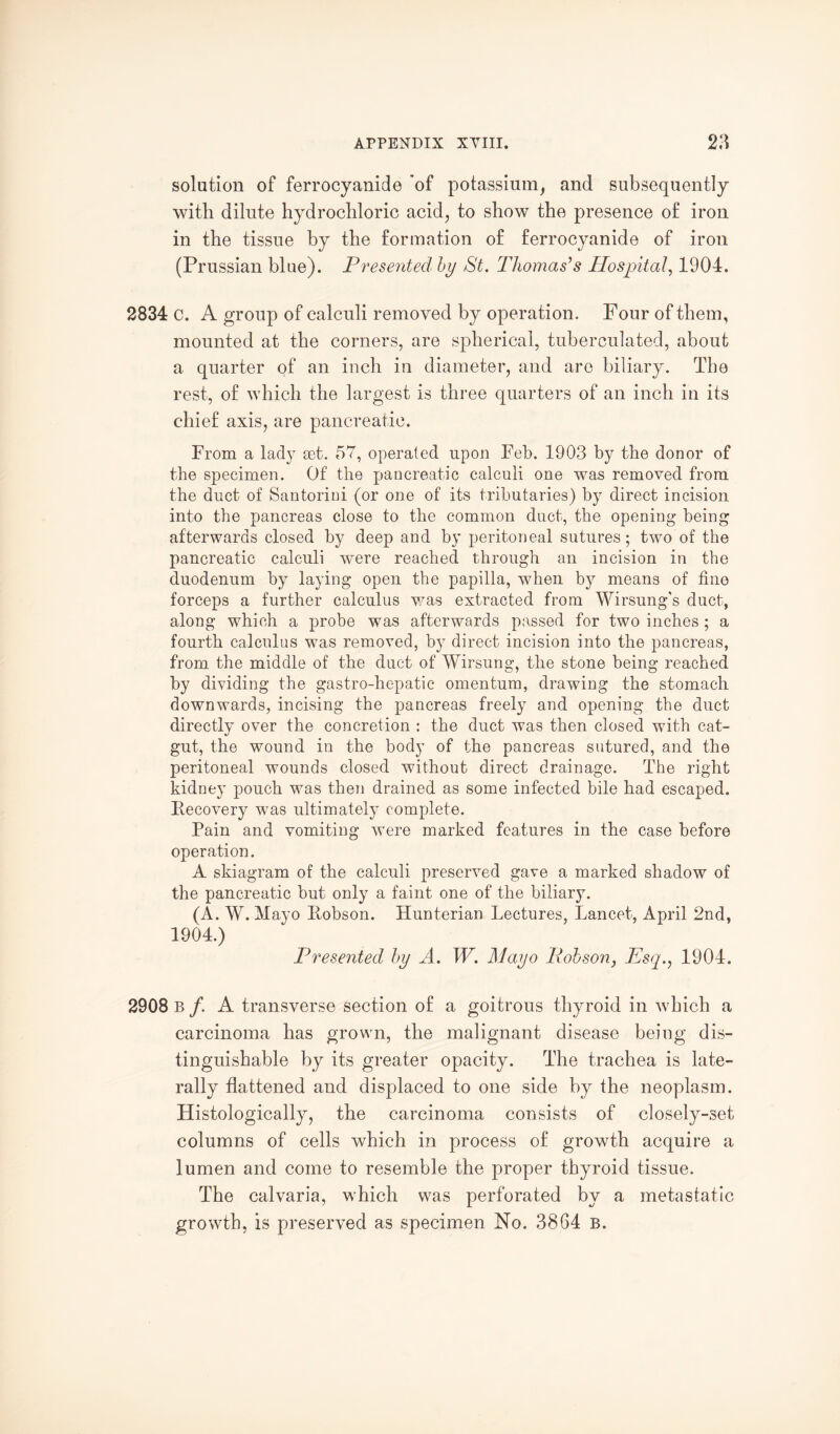 solution of ferrocyanide of potassium, and subsequently with dilute hydrochloric acid, to show the presence of iron in the tissue by the formation of ferrocyanide of iron (Prussian blue). Presented by St. Thomas's Hospital, 1904. 2834 c. A group of calculi removed by operation. Four of them, mounted at the corners, are spherical, tuberculated, about a quarter of an inch in diameter, and are biliary. The rest, of which the largest is three quarters of an inch in its chief axis, are pancreatic. From a lady set. 57, operated upon Feb. 1903 by the donor of the specimen. Of the pancreatic calculi one was removed from the duct of Santorini (or one of its tributaries) by direct incision into the pancreas close to the common duct, the opening being afterwards closed by deep and by peritoneal sutures; two of the pancreatic calculi were reached through an incision in the duodenum by laying open the papilla, when by means of fine forceps a further calculus was extracted from Wirsung's duct, along which a probe was afterwards passed for two inches ; a fourth calculus was removed, by direct incision into the pancreas, from the middle of the duct of Wirsung, the stone being reached by dividing the gastro-hepatic omentum, drawing the stomach downwards, incising the pancreas freely and opening the duct directly over the concretion : the duct was then closed with cat¬ gut, the wound in the body of the pancreas sutured, and the peritoneal wounds closed without direct drainage. The right kidney pouch was then drained as some infected bile had escaped. Recovery was ultimately complete. Pain and vomiting were marked features in the case before operation. A skiagram of the calculi preserved gave a marked shadow of the pancreatic but only a faint one of the biliary. (A. W. Mayo Robson. Hunterian Lectures, Lancet, April 2nd, 1904.) Presented by A. W. Mayo Pobson} Hsq., 1904. 2908 b /. A transverse section of a goitrous thyroid in which a carcinoma has grown, the malignant disease being dis¬ tinguishable by its greater opacity. The trachea is late¬ rally flattened and displaced to one side by the neoplasm. Histologically, the carcinoma consists of closely-set columns of cells which in process of growth acquire a lumen and come to resemble the proper thyroid tissue. The calvaria, which was perforated by a metastatic growth, is preserved as specimen No. 3864 b.