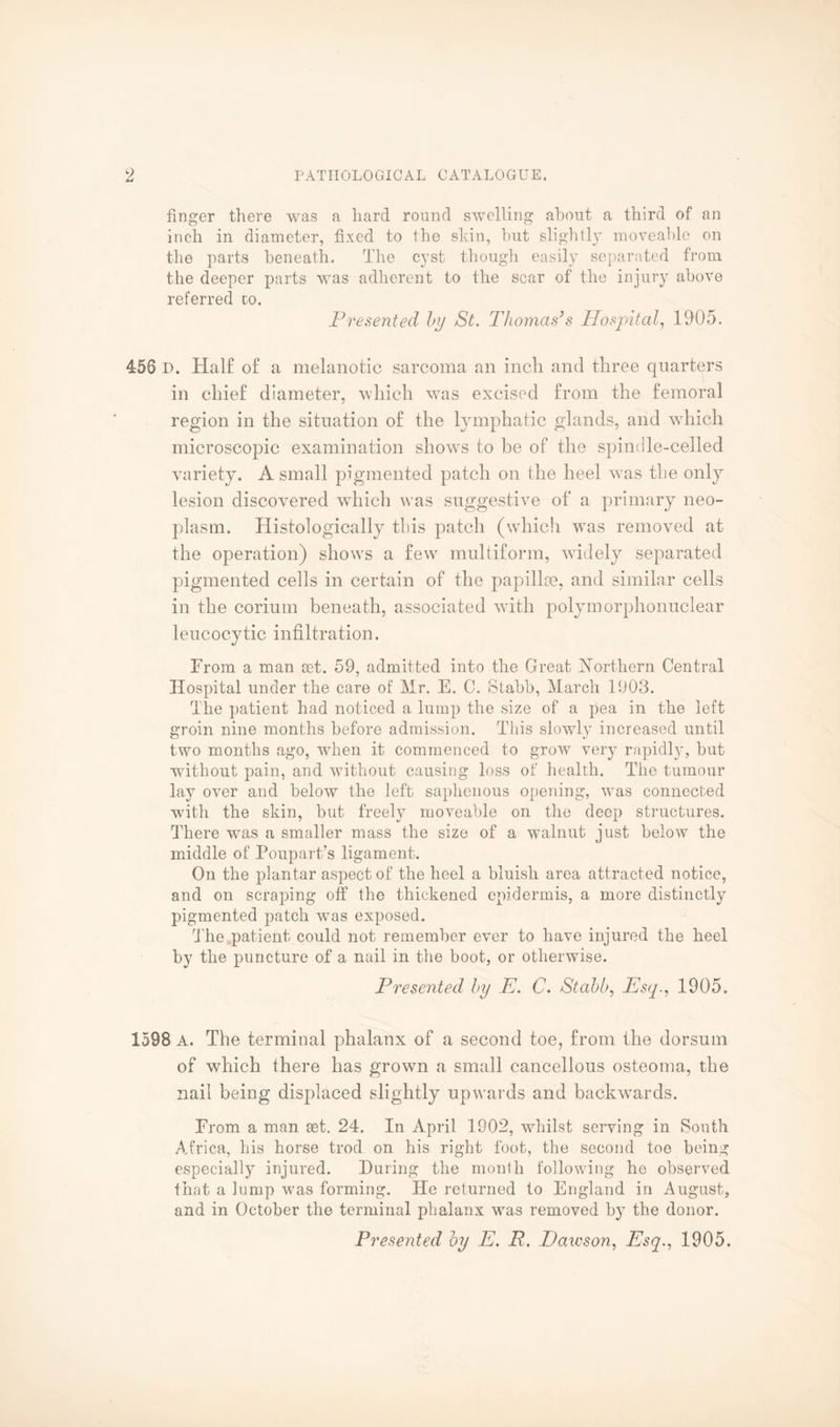 finger there was a hard round swelling about a third of an inch in diameter, fixed to the shin, but slightly moveable on the parts beneath. The cyst though easily separated from the deeper parts wras adherent to the scar of the injury above referred to. Presented by St. Thomas’s Hospital, 1905. 456 P. Half of a melanotic sarcoma an inch and three quarters in chief diameter, which was excised from the femoral region in the situation of the lymphatic glands, and which microscopic examination shows to be of the spindle-celled variety. A small pigmented patch on the heel was the only lesion discovered which was suggestive of a primary neo¬ plasm. Histologically this patch (which was removed at the operation) shows a few multiform, widely separated pigmented cells in certain of the papillae, and similar cells in the corium beneath, associated with polymorphonuclear leucocytic infiltration. From a man set. 59, admitted into the Great Northern Central Hospital under the care of Mr. E. C. Stabb, March 1903. The patient had noticed a lump the size of a pea in the left groin nine months before admission. This slowly increased until two months ago, when it commenced to grow very rapidly, but without pain, and without causing loss of health. The tumour lay over and below the left saphenous opening, was connected with the skin, but freely moveable on the deep structures. There was a smaller mass the size of a walnut just below the middle of Poupart/s ligament. On the plantar aspect of the heel a bluish area attracted notice, and on scraping off the thickened epidermis, a more distinctly pigmented patch wTas exposed. The patient could not remember ever to have injured the heel by the puncture of a nail in the boot, or otherwise. Presented by E. C. Stabb, Esq., 1905. 1598 A. The terminal phalanx of a second toe, from the dorsum of which there has grown a small cancellous osteoma, the nail being displaced slightly upwards and backwards. From a man set. 24. In April 1902, whilst serving in South Africa, his horse trod on his right foot, the second toe being especially injured. During the month following he observed that a lump was forming. He returned to England in August, and in October the terminal phalanx was removed by the donor.