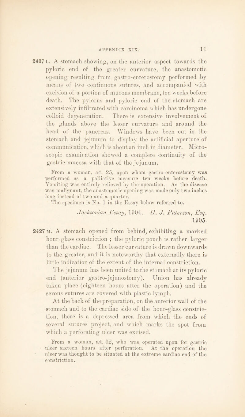 2427 L. A stomach showing, on the anterior aspect towards the pyloric end of the greater curvature, the anastomotic opening resulting from gastro-enterostomy performed by means of two continuous sutures, and accompanied with excision of a portion of mucous membrane, ten weeks before death. The pylorus and pyloric end of the stomach are extensively infiltrated with carcinoma v Inch has undergone colloid degeneration. There is extensive involvement of the glands above the lesser curvature and around the head of the pancreas. Windows have been cut in the stomach and jejunum to display the artificial aperture of communication, which is about an inch in diameter. Micro¬ scopic examination showed a complete continuity of the gastric mucosa with that of the jejunum. From a woman, set. 25, upon whom gastro-enterostomy was performed as a palliative measure ten weeks before death. Vomiting was entirely relieved hv the operation. As the disease was malignant, the anastomotic opening was made only two inches long instead of two and a quarter. The specimen is No. 1 in the Essay below referred to. Jacksonian Essay, 1904. II. J. Paterson, Esq. 1905. 2427 M. A stomach opened from behind, exhibiting a marked hour-glass constriction ; the pyloric pouch is rather larger than the cardiac. The lesser curvature is drawn downwards to the greater, and it is noteworthy that externally there is little indication of the extent of the internal constriction. T he jejunum has been united to the stomach at its pyloric end (anterior gastro-jejunostomy). Union has already taken place (eighteen hours after the operation) and the serous sutures are covered with plastic lymph. At the back of the preparation, on the anterior wall of the stomach and to the cardiac side of the hour-glass constric¬ tion, there is a depressed area from which the ends of several sutures project, and which marks the spot from which a perforating ulcer was excised. From a woman, set. 32, who was operated upon for gastric ulcer sixteen hours after perforation. At the operation the ulcer was thought to be situated at the extreme cardiac end of the constriction.
