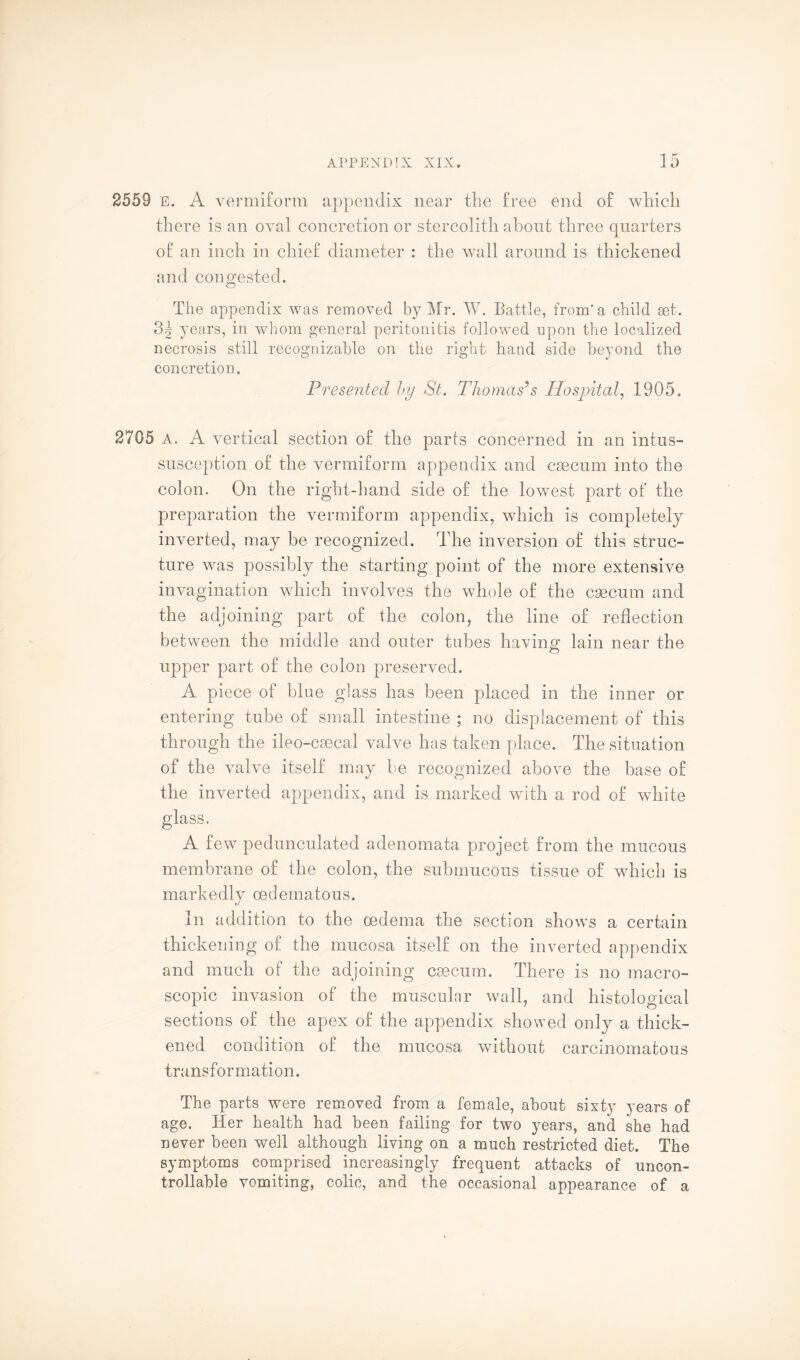 2559 E. A vermiform appendix near the free end of which there is an oval concretion or stercolith about three quarters of an inch in chief diameter : the wall around is thickened and congested. The appendix was removed by Mr. W. Battle, from’a child set. 3g years, in whom general peritonitis followed upon the localized necrosis still recognizable on the right hand side beyond the concretion. Presented by St. Thomas’s Hospital, 1905. 2705 a. A vertical section of the parts concerned in an intus¬ susception of the vermiform appendix and caecum into the colon. On the right-hand side of the lowest part of the preparation the vermiform appendix, which is completely inverted, may be recognized. The inversion of this struc¬ ture was possibly the starting point of the more extensive invagination which involves the whole of the csecum and the adjoining part of the colon, the line of reflection between the middle and outer tubes having lain near the upper part of the colon preserved. A piece of blue glass has been placed in the inner or entering tube of small intestine ; no displacement of this through the ileo-csecal valve has taken place. The situation of the valve itself may be recognized above the base of the inverted appendix, and is marked with a rod of white glass. A few pedunculated adenomata project from the mucous membrane of the colon, the submucous tissue of which is markedly oedematous. In addition to the oedema the section shows a certain thickening of the mucosa itself on the inverted appendix and much of the adjoining csecum. There is no macro¬ scopic invasion of the muscular wall, and histological sections of the apex of the appendix showed only a thick¬ ened condition of the mucosa without carcinomatous transformation. The parts were removed from a female, about sixty years of age. Her health had been failing for two years, and she had never been well although living on a much restricted diet. The symptoms comprised increasingly frequent attacks of uncon¬ trollable vomiting, colic, and the occasional appearance of a