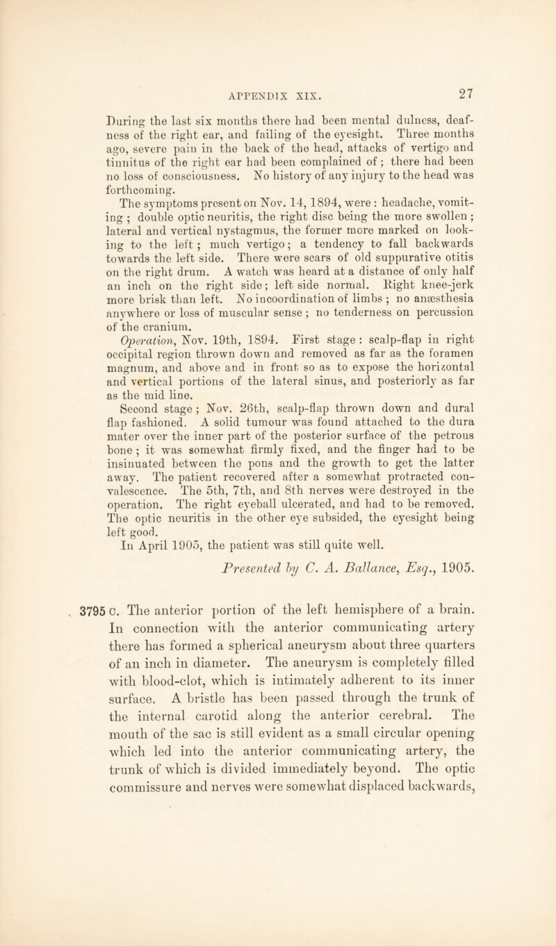 During the last six months there had been mental dulness, deaf¬ ness of the right ear, and failing of the eyesight. Three months ago, severe paiu in the hack of the head, attacks of vertigo and tinnitus of the right ear had been complained of; there had been no loss of consciousness. jSTo history of any injury to the head was forthcoming. The symptoms present on Nov. 14, 1894, were : headache, vomit¬ ing ; double optic neuritis, the right disc being the more swollen; lateral and vertical nystagmus, the former more marked on look¬ ing to the left ; much vertigo; a tendency to fall backwards towards the left side. There were scars of old suppurative otitis on the right drum. A watch was heard at a distance of only half an inch on the right side; left side normal. Right knee-jerk more brisk than left. No incoordination of limbs ; no anaesthesia anywhere or loss of muscular sense ; no tenderness on percussion of the cranium. Operation, Nov. 19th, 1894. First stage : scalp-flap in right occipital region thrown down and removed as far as the foramen magnum, and above and in front so as to expose the horizontal and vertical portions of the lateral sinus, and posteriorly as far as the mid line. Second stage; Nov. 26th, scalp-flap thrown down and dural flap fashioned. A solid tumour was found attached to the dura mater over the inner part of the posterior surface of the petrous hone ; it was somewhat firmly fixed, and the finger had to be insinuated between the pons and the growth to get the latter away. The patient recovered after a somewhat protracted con¬ valescence. The 5th, 7th, and 8th nerves were destroyed in the operation. The right eyeball ulcerated, and had to be removed. The optic neuritis in the other eye subsided, the eyesight being left good. In April 1905, the patient was still quite well. Presented by C. A. Ballance, Esq., 1905. 3795 c. The anterior portion of the left hemisphere of a brain. In connection with the anterior communicating artery there has formed a spherical aneurysm about three quarters of an inch in diameter. The aneurysm is completely filled with blood-clot, which is intimately adherent to its inner surface. A bristle has been passed through the trunk of the internal carotid along the anterior cerebral. The mouth of the sac is still evident as a small circular opening which led into the anterior communicating artery, the trunk of which is divided immediately beyond. The optic commissure and nerves were somewhat displaced backwards.