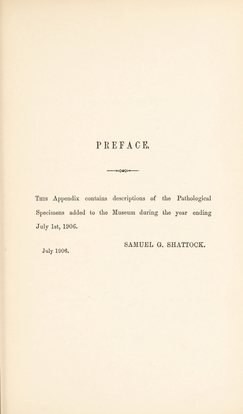 PREFACE, <x^3^00~ This Appendix contains descriptions of the Pathological Specimens added to the Museum during the year ending July 1st, 1906. July 1906. SAMUEL Gr. SHATTOCK.