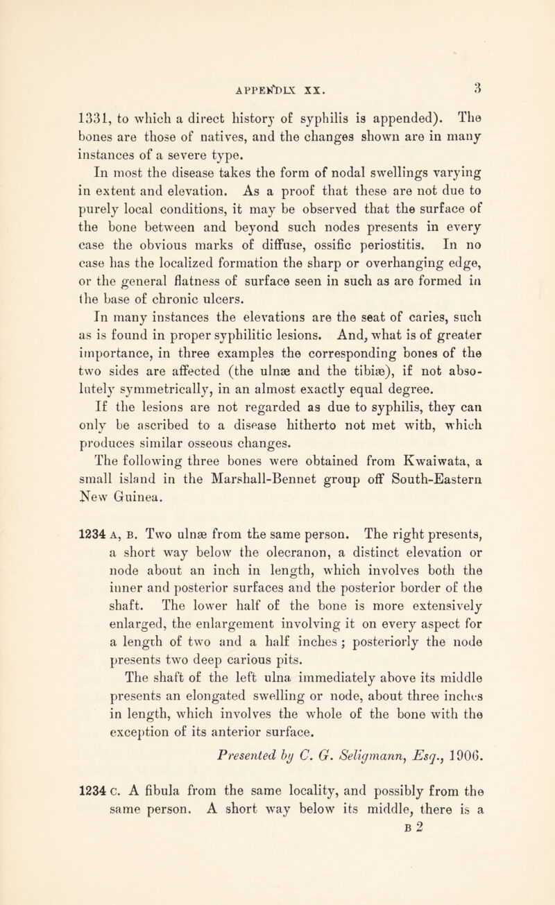 1331, to which a direct history o£ syphilis is appended). The bones are those of natives, and the changes shown are in many instances of a severe type. In most the disease takes the form of nodal swellings varying in extent and elevation. As a proof that these are not due to purely local conditions, it may be observed that the surface of the bone between and beyond such nodes presents in every case the obvious marks of diffuse, ossific periostitis. In no case has the localized formation the sharp or overhanging edge, or the general flatness of surface seen in such as are formed in the base of chronic ulcers. In many instances the elevations are the seat of caries, such as is found in proper syphilitic lesions. And, what is of greater importance, in three examples the corresponding bones of the two sides are affected (the ulnse and the tibiae), if not abso¬ lutely symmetrically, in an almost exactl}r equal degree. If the lesions are not regarded as due to syphilis, they can only be ascribed to a disease hitherto not met with, which produces similar osseous changes. The following three bones were obtained from Kwaiwata, a small island in the Marshall-Bennet group off South-Eastern New Guinea. 1234 A, B. Two ulnae from the same person. The right presents, a short way below the olecranon, a distinct elevation or node about an inch in length, which involves both the inner and posterior surfaces and the posterior border of the shaft. The lower half of the bone is more extensively enlarged, the enlargement involving it on every aspect for a length of two and a half inches ; posteriorly the node presents two deep carious pits. The shaft of the left ulna immediately above its middle presents an elongated swelling or node, about three inches in length, which involves the whole of the bone with the exception of its anterior surface. Presented by C. G. Seligmann, Esq., 1906. 1234 c. A fibula from the same locality, and possibly from the same person. A short way below its middle, there is a B 2