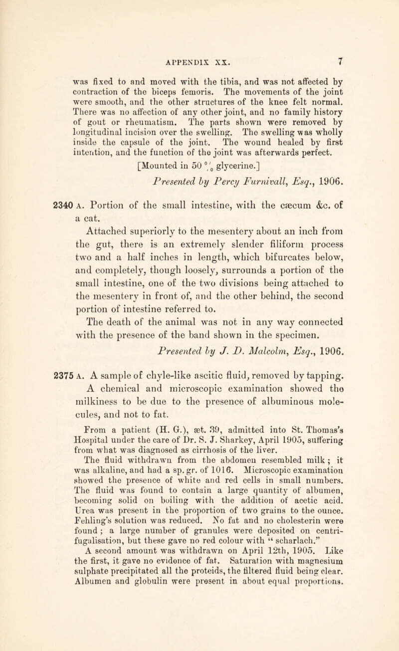 was fixed to and moved with the tibia, and was not affected by contraction of the biceps femoris. The movements of the joint were smooth, and the other structures of the knee felt normal. There was no affection of any other joint, and no family history of gout or rheumatism. The parts shown were removed by longitudinal incision over the swelling. The swelling was wholly inside the capsule of the joint. The wound healed by first intention, and the function of the joint was afterwards perfect. [Mounted in 50 °/0 glycerine.] Presented by Percy Furnivall, Esq., 1906. 2340 A. Portion of the small intestine, with the caecum &c. of a cat. Attached superiorly to the mesentery about an inch from the gut, there is an extremely slender filiform process two and a half inches in length, which bifurcates below, and completely, though loosely, surrounds a portion of the small intestine, one of the two divisions being attached to the mesentery in front of, and the other behind, the second portion of intestine referred to. The death of the animal was not in any way connected with the presence of the band shown in the specimen. Presented by J. D. Malcolm, Esg.y 1906. 2375 A. A sample of chyle-like ascitic fluid, removed by tapping. A chemical and microscopic examination showed the milkiness to be due to the presence of albuminous mole¬ cules, and not to fat. From a patient (H. G.), set. 39, admitted into St. Thomas's Hospital under the care of Dr. S. J. Sharkey, April 1905, suffering from what was diagnosed as cirrhosis of the liver. The fluid withdrawn from the abdomen resembled milk ; it was alkaline, and had a sp. gr. of 1016. Microscopic examination showed the presence of white and red cells in small numbers. The fluid was found to contain a large quantity of albumen, becoming solid on boiling with the addition of acetic acid. Urea was present in the proportion of two grains to the ounce. Fehling’s solution was reduced. No fat and no cholesterin were found ; a large number of granules were deposited on centri- fugalisation, but these gave no red colour with “ scharlach.” A second amount was withdrawn on April 12th, 1905. Like the first, it gave no evidence of fat. Saturation with magnesium sulphate precipitated all the proteids, the filtered fluid being clear. Albumen and globulin were present in about equal proportions.
