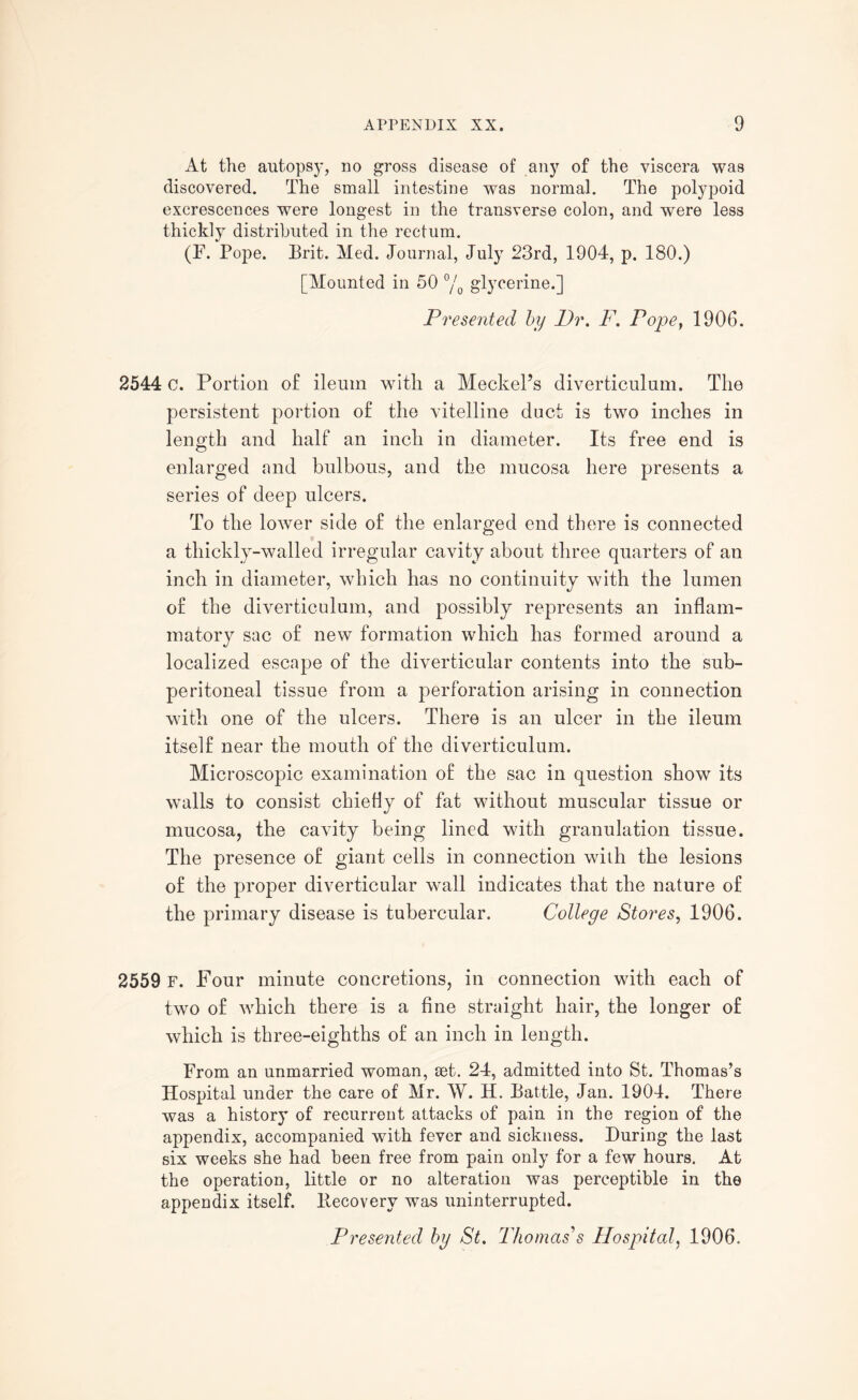 At the autopsy, no gross disease of any of the viscera was discovered. The small intestine was normal. The polypoid excrescences were longest in the transverse colon, and were less thickly distributed in the rectum. (F. Pope. Brit. Med. Journal, July 23rd, 1904, p. 180.) [Mounted in 50 °/0 glycerine.] Presented by Dr. F. Pope} 1906. 2544 c. Portion of ileum with a Meckel’s diverticulum. The persistent portion of the vitelline duct is two inches in length and half an inch in diameter. Its free end is enlarged and bulbous, and the mucosa here presents a series of deep ulcers. To the lower side of the enlarged end there is connected a thickly-walled irregular cavity about three quarters of an inch in diameter, which has no continuity with the lumen of the diverticulum, and possibly represents an inflam¬ matory sac of new formation which has formed around a localized escape of the diverticular contents into the sub- peritoneal tissue from a perforation arising in connection with one of the ulcers. There is an ulcer in the ileum itself near the mouth of the diverticulum. Microscopic examination of the sac in question show its walls to consist chiefly of fat without muscular tissue or mucosa, the cavity being lined with granulation tissue. The presence of giant cells in connection with the lesions of the proper diverticular wall indicates that the nature of the primary disease is tubercular. College Stores, 1906. 2559 F. Four minute concretions, in connection with each of two of which there is a fine straight hair, the longer of which is three-eighths of an inch in length. From an unmarried woman, set. 24, admitted into St. Thomas’s Hospital under the care of Mr. W. H. Battle, Jan. 1904. There was a history of recurrent attacks of pain in the region of the appendix, accompanied with fever and sickness. During the last six weeks she had been free from pain only for a few hours. At the operation, little or no alteration was perceptible in the appendix itself, llecoverv was uninterrupted. Presented by St. Thomas's Hospital, 1906.