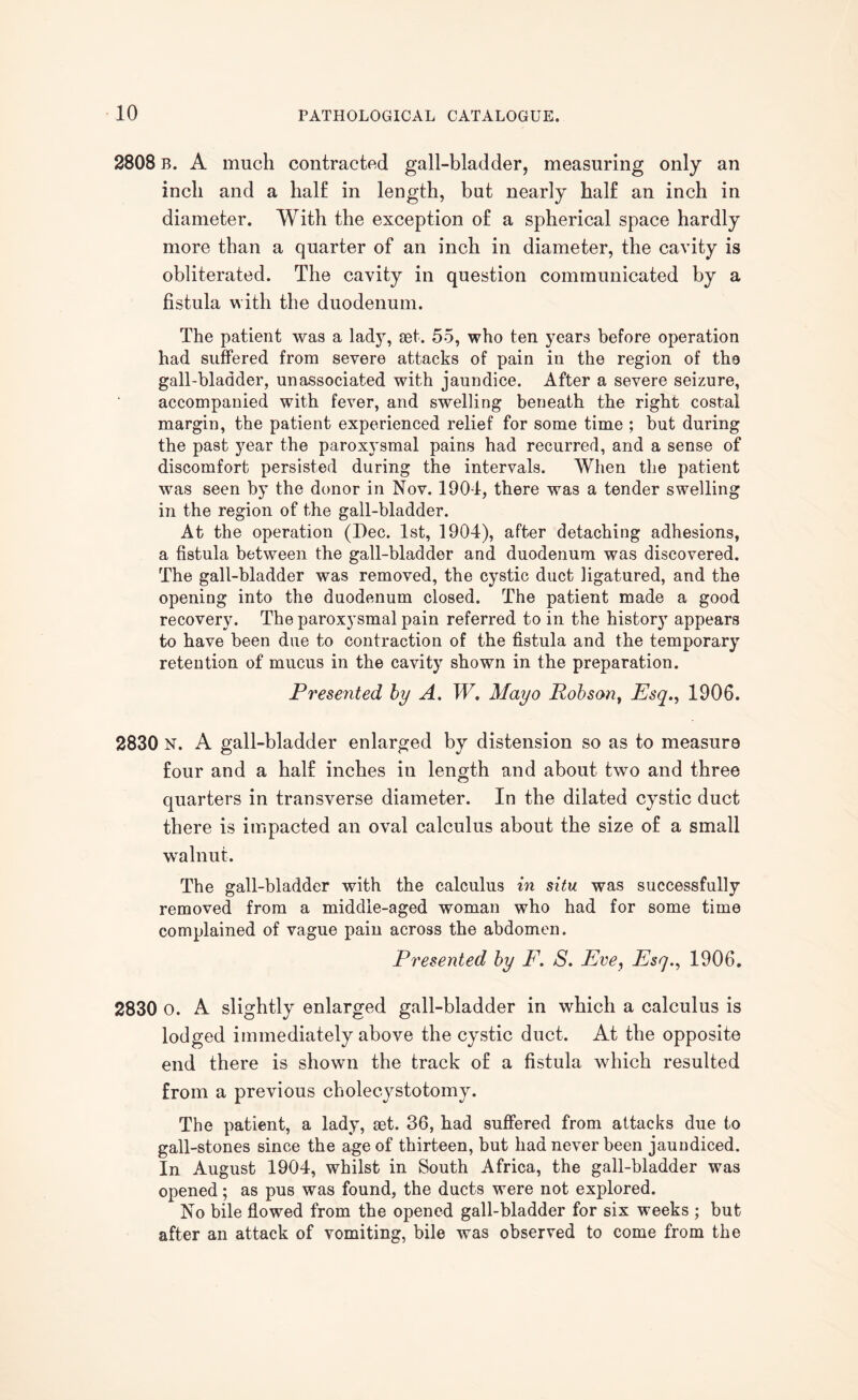 2808 B. A much contracted gall-bladder, measuring only an inch and a half in length, but nearly half an inch in diameter. With the exception of a spherical space hardly more than a quarter of an inch in diameter, the cavity is obliterated. The cavity in question communicated by a fistula with the duodenum. The patient was a lady, set. 55, who ten years before operation had suffered from severe attacks of pain in the region of the gall-bladder, unassociated with jaundice. After a severe seizure, accompanied with fever, and swelling beneath the right costal margin, the patient experienced relief for some time ; but during the past year the paroxysmal pains had recurred, and a sense of discomfort persisted during the intervals. When the patient was seen by the donor in Nov. 1901, there was a tender swelling in the region of the gall-bladder. At the operation (Dec. 1st, 1904), after detaching adhesions, a fistula between the gall-bladder and duodenum was discovered. The gall-bladder was removed, the cystic duct ligatured, and the opening into the duodenum closed. The patient made a good recovery. The paroxysmal pain referred to in the histor}” appears to have been due to contraction of the fistula and the temporary retention of mucus in the cavity shown in the preparation. Presented by A. W. Mayo Robson, Esq., 1906. 2830 N. A gall-bladder enlarged by distension so as to measure four and a half inches in length and about two and three quarters in transverse diameter. In the dilated cystic duct there is impacted an oval calculus about the size of a small walnut. The gall-bladder with the calculus in situ was successfully removed from a middle-aged woman who had for some time complained of vague pain across the abdomen. Presented by F. S. Eve, Esq., 1906. 2830 o. A slightly enlarged gall-bladder in which a calculus is lodged immediately above the cystic duct. At the opposite end there is shown the track of a fistula which resulted from a previous cholecystotomy. The patient, a lady, set. 36, had suffered from attacks due to gall-stones since the age of thirteen, but had never been jaundiced. In August 1904, whilst in South Africa, the gall-bladder was opened; as pus was found, the ducts were not explored. No bile flowed from the opened gall-bladder for six weeks ; but after an attack of vomiting, bile was observed to come from the