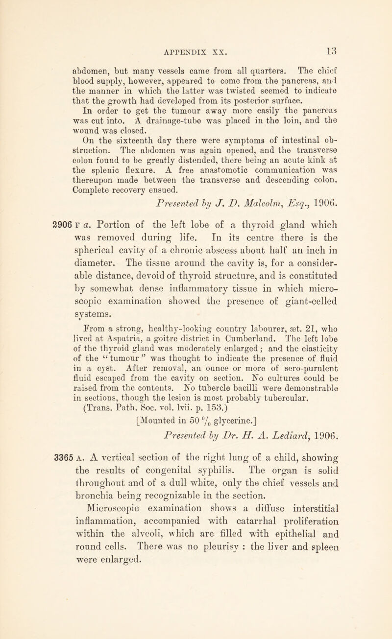 abdomen, but many vessels came from all quarters. The chief blood supply, however, appeared to come from the pancreas, and the manner in which the latter was twisted seemed to indicate that the growth had developed from its posterior surface. In order to get the tumour away more easily the pancreas was cut into. A drainage-tube was placed in the loin, and the wound was closed. On the sixteenth day there were symptoms of intestinal ob¬ struction. The abdomen was again opened, and the transverse colon found to be greatly distended, there being an acute kink at the splenic flexure. A free anastomotic communication was thereupon made between the transverse and descending colon. Complete recovery ensued. Presented by J. D. Malcolm, Esq., 1906. 2908 F a. Portion of the left lobe of a thyroid gland which was removed during life. In its centre there is the spherical cavity of a chronic abscess about half an inch in diameter. The tissue around the cavity is, for a consider¬ able distance, devoid of thyroid structure, and is constituted by somewhat dense inflammatory tissue in which micro¬ scopic examination showed the presence of giant-celled systems. Prom a strong, healthy-looking country labourer, set. 21, who lived at Aspatria, a goitre district in Cumberland. The left lobe of the thyroid gland was moderately enlarged; and the elasticity of the “tumour” was thought to indicate the presence of fluid in a cyst. After removal, an ounce or more of sero-purulent fluid escaped from the cavity on section. No cultures could be raised from the contents. No tubercle bacilli were demonstrable in sections, though the lesion is most probably tubercular. (Trans. Path. Soc. vol. lvii. p. 153.) [Mounted in 50 °/0 glycerine.] Presented by Dr. Id. A. Lediard, 1906. 3365 A. A vertical section of the right lung of a child, showing the results of congenital syphilis. The organ is solid throughout and of a dull white, only the chief vessels and bronchia being recognizable in the section. Microscopic examination shows a diffuse interstitial inflammation, accompanied with catarrhal proliferation within the alveoli, which are filled with epithelial and round cells. There was no pleurisy : the liver and spleen were enlarged.