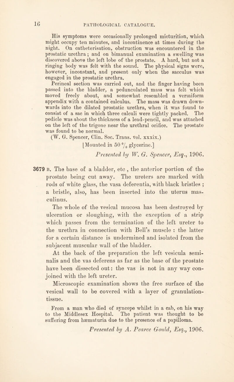 His symptoms were occasionally prolonged micturition, which might occupy ten minutes, and incontinence at times during Hie night. On catheterisation, obstruction was encountered in the prostatic urethra ; and on bimanual examination a swelling was discovered above the left lobe of the prostate. A hard, but not a ringing body was felt with the sound. The phjTsical signs were, however, inconstant, and present only when the sacculus was engaged in the prostatic urethra. Perineal section was carried out, and the finger having been passed into the bladder, a pedunculated mass was felt which moved freely about, and somewhat resembled a vermiform appendix with a contained calculus. The mass was drawn down¬ wards into the dilated prostatic urethra, when it was found to consist of a sac in which three calculi were tightly packed. The pedicle was about the thickness of a lead-pencil, and was attached on the left of the trigone near the urethral orifice. The prostate was found to be normal. (W. G. Spencer, Clin. Soc. Trans, vol. xxxix.) [Mounted in 50 °/0 glycerine.] Presented by W. G. Spencer, Esq., 1906. 3679 B. The base of a bladder, etc , the anterior portion of the prostate being cut away. The ureters are marked with rods of white glass, the vasa deferentia, with black bristles ; a bristle, also, has been inserted into the uterus mas- culinus. The whole of the vesical mucosa has been destroyed by ulceration or sloughing, with the exception of a strip which passes from the termination of the left ureter to the urethra in connection with Bell’s muscle : the latter for a certain distance is undermined and isolated from the subjacent muscular wall of the bladder. At the back of the preparation the left vesicula semi- nalis and the vas deferens as far as the base of the prostate have been dissected out: the vas is not in any way con¬ joined with the left ureter. Microscopic examination shows the free surface of the vesical wall to be covered with a layer of granulation- tissue. From a man who died of syncope whilst in a cab, on his way to the Middlesex Hospital. The patient was thought to be suffering from hsematuria due to the presence of a papilloma.