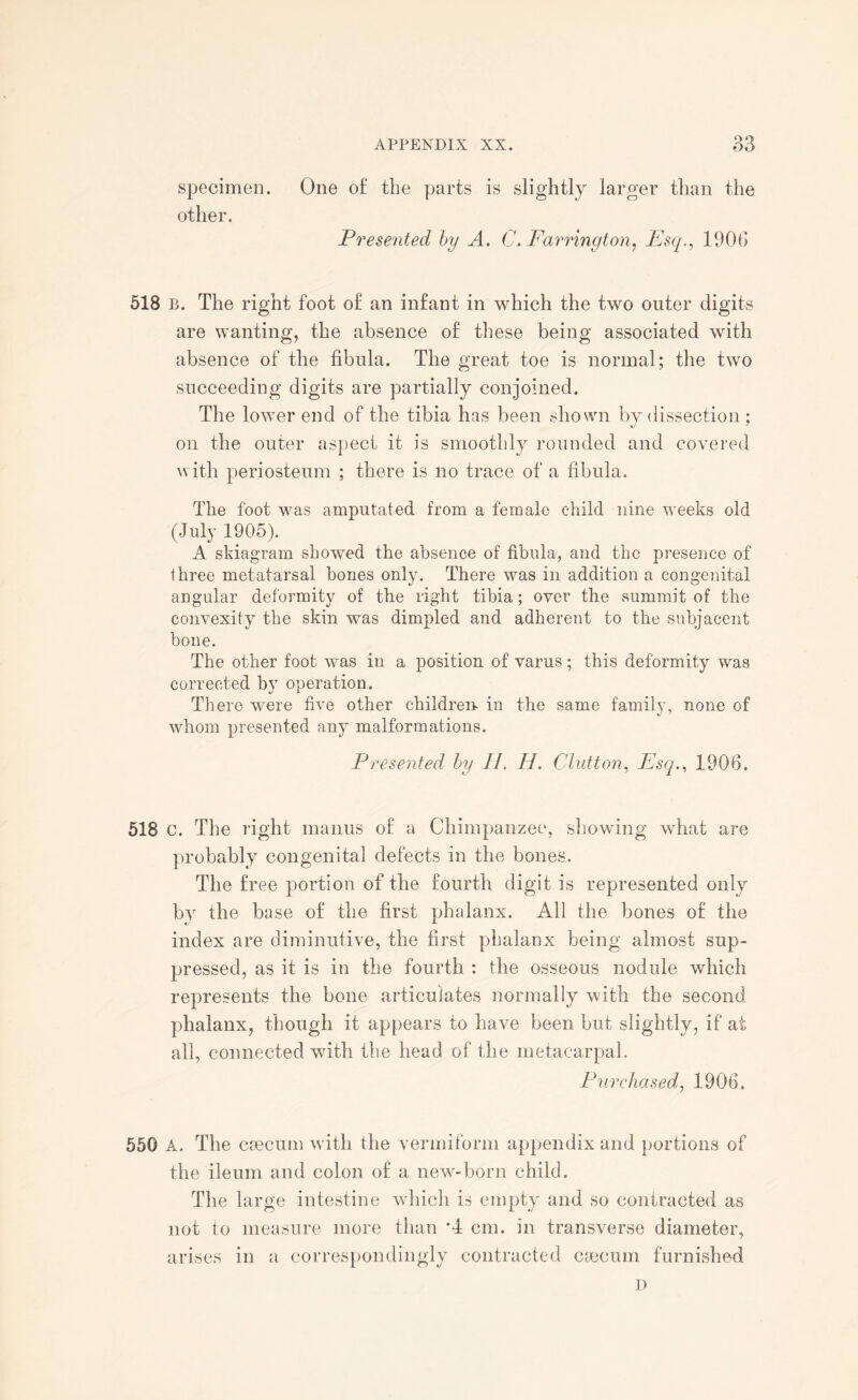 o o specimen. One of; the parts is slightly larger than the other. Presented by A. C* Farrington, Esq., 1906 518 b. The right foot of an infant in which the two outer digits are wanting, the absence of these being associated with absence of the fibula. The great toe is normal; the two succeeding digits are partially conjoined. The lower end of the tibia has been shown by dissection; on the outer aspect it is smoothly rounded and covered with periosteum ; there is no trace of a fibula. The foot was amputated from a female child nine weeks old (July 1905). A skiagram showed the absence of fibula, and the presence of thi ■ee metatarsal bones only. There was in addition a congenital angular deformity of the right tibia; over the summit of the convexity the skin was dimpled and adherent to the subjacent bone. The other foot was in a position of varus; this deformity was corrected by operation. There were five other children in the same family, none of whom presented any malformations. Presented by H. H. Glutton, Esq., 1906. 518 C. The right mantis of a Chimpanzee, showing what are probably congenital defects in the bones. The free portion of the fourth digit is represented only by the base of the first phalanx. All the bones of the index are diminutive, the first phalanx being almost sup¬ pressed, as it is in the fourth : the osseous nodule which represents the bone articulates normally with the second phalanx, though it appears to have been but slightly, if at all, connected with the head of the metacarpal. Purchased, 1906, 550 A. The caecum with the vermiform appendix and portions of the ileum and colon of a new-born child. The large intestine which is empty and so contracted as not to measure more than *4 cm. in transverse diameter, arises in a correspondingly contracted caecum furnished D