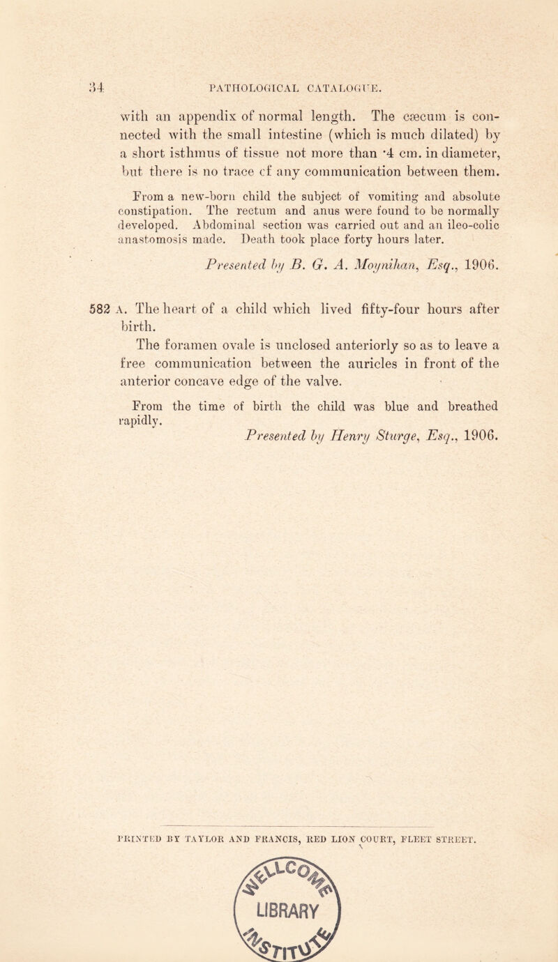 with an appendix of normal length. The caecum is con¬ nected with the small intestine (which is much dilated) by a short isthmus of tissue not more than *4 cm. in diameter, but there is no trace of any communication between them. From a new-born child the subject of vomiting and absolute constipation. The rectum and anus were found to be normally developed. Abdominal section was carried out and an ileo-colic anastomosis made. Death took place forty hours later. Presented by B. G. A. Moynihan, Esq., 1906. 582 A. The heart of a child which lived fifty-four hours after birth. The foramen ovale is unclosed anteriorly so as to leave a free communication between the auricles in front of the anterior concave edge of the valve. From the time of birth the child was blue and breathed rapidly. Presented by Henry Sturge, Esq., 1906. PRINTED nr TAYLOR AND FRANCIS, RED LION COURT, FLEET STREET. \