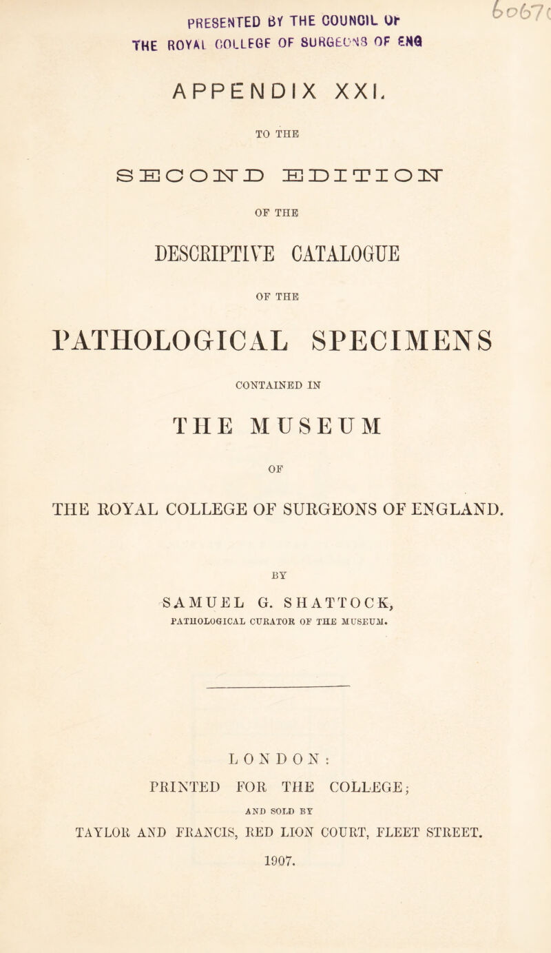 PRESENTED BY THE COUNCIL OT THE ROYAl COLLEGE OF SURGEONS OF ENQ APPENDIX XXL TO THE SECOND EDITIOU OF THE DESCRIPTIVE CATALOGUE OF THE PATHOLOGICAL SPECIMENS CONTAINED IN THE MUSEUM THE ROYAL COLLEGE OF SURGEONS OF ENGLAND. SAMUEL G. SHATTOCK, PATHOLOGICAL CURATOR OF THE MUSEUM. LONDON: PRINTED FOR THE COLLEGE; AND SOLD BY TAYLOR AND FRANCIS, RED LION COURT, FLEET STREET.