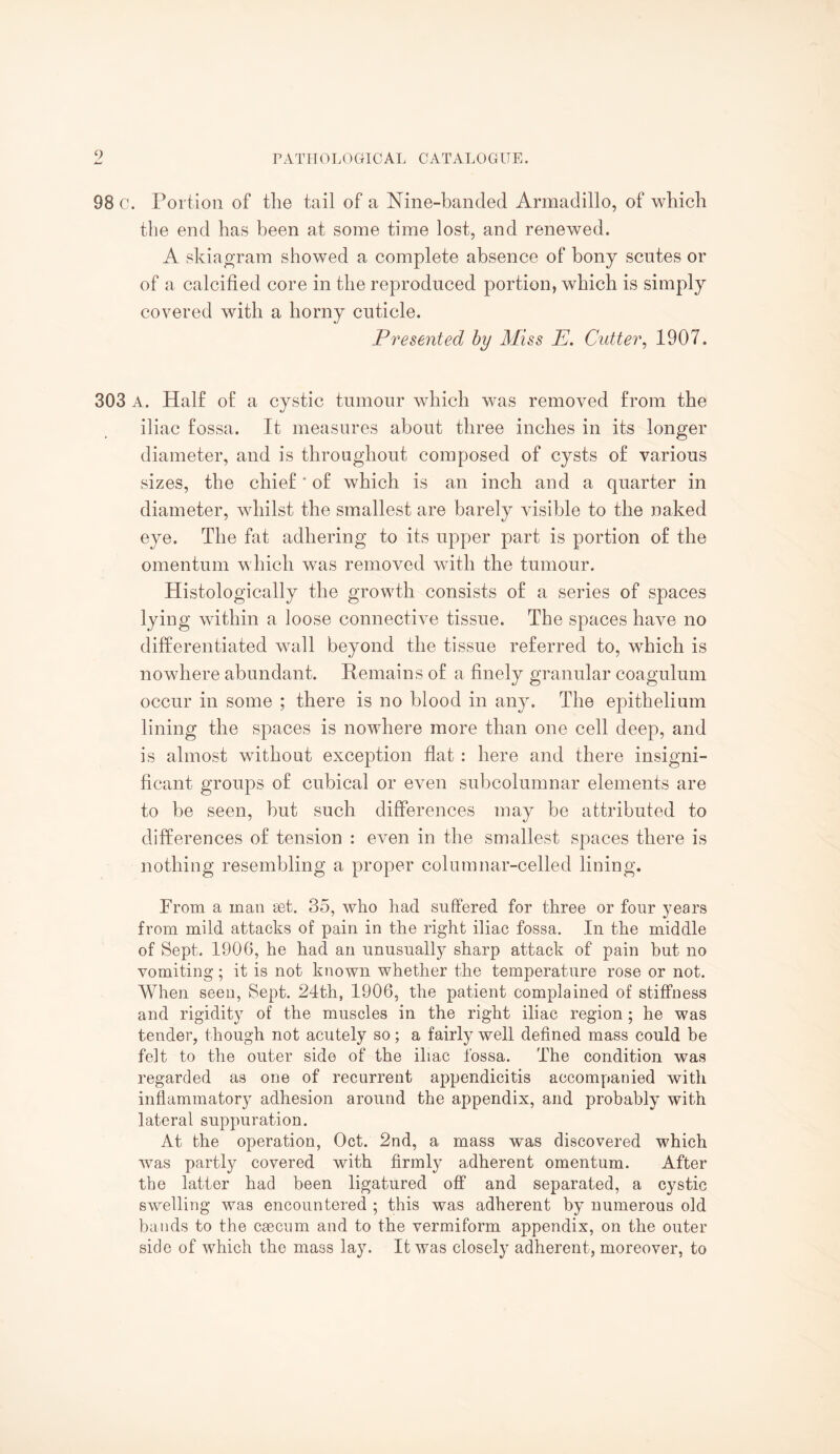 98 c. Portion of the tail of a Nine-banded Armadillo, of which the end has been at some time lost, and renewed. A skiagram showed a complete absence of bony scutes or of a calcified core in the reproduced portion, which is simply covered with a horny cuticle. Presented by Miss E. Cutter, 1907. 303 A. Half of a cystic tumour which was removed from the iliac fossa. It measures about three inches in its longer diameter, and is throughout composed of cysts of various sizes, the chief * of which is an inch and a quarter in diameter, whilst the smallest are barely visible to the naked eye. The fat adhering to its upper part is portion of the omentum which was removed with the tumour. Histologically the growth consists of a series of spaces lying within a loose connective tissue. The spaces have no differentiated wall beyond the tissue referred to, which is nowhere abundant. Remains of a finely granular coagulum occur in some ; there is no blood in any. The epithelium lining the spaces is nowhere more than one cell deep, and is almost without exception flat: here and there insigni¬ ficant groups of cubical or even subcolumnar elements are to be seen, but such differences may be attributed to differences of tension : even in the smallest spaces there is nothing resembling a proper columnar-celled lining. Prom a man set. 35, who had suffered for three or four years from mild attacks of pain in the right iliac fossa. In the middle of Sept. 1906, he had an unusually sharp attack of pain but no vomiting; it is not known whether the temperature rose or not. When seen, Sept. 24th, 1906, the patient complained of stiffness and rigidity of the muscles in the right iliac region ; he was tender, though not acutely so; a fairly well defined mass could be felt to the outer side of the iliac fossa. The condition was regarded as one of recurrent appendicitis accompanied with inflammatory adhesion around the appendix, and probably with lateral suppuration. At the operation, Oct. 2nd, a mass was discovered which was partly covered with firmly adherent omentum. After the latter had been ligatured off and separated, a cystic swelling was encountered ; this was adherent by numerous old bands to the caecum and to the vermiform appendix, on the outer side of which the mass lay. It was closely adherent, moreover, to