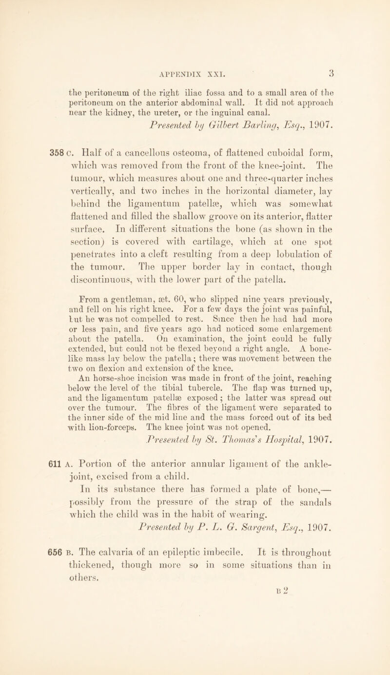 the peritoneum of the right iliac fossa and to a small area of the peritoneum on the anterior abdominal wall. It did not approacli near the kidney, the ureter, or the inguinal canal. Presented by Gilbert Barling, Esq., 1907. 358 c. Half of a cancellous osteoma, of flattened cuboidal form, which was removed from the front of the knee-joint. The tumour, which measures about one and three-quarter inches vertically, and two inches in the horizontal diameter, lay behind the ligamentum patellae, which was somewhat flattened and filled the shallow groove on its anterior, flatter surface. In different situations the bone (as shown in the section) is covered with cartilage, which at one spot penetrates into a cleft resulting from a deep lobulation of the tumour. The upper border lay in contact, though discontinuous, with the lower part of the patella. From a gentleman, set. 60, who slipped nine years previously, and fell on his right knee. For a few days the joint was painful, lut he was not compelled to rest. Since then he had had more or less pain, and five years ago had noticed some enlargement about the patella. On examination, the joint could be fully extended, but could not be flexed beyond a right angle. A bone¬ like mass lay below the patella; there was movement between the two on flexion and extension of the knee. An horse-shoe incision was made in front of the joint, reaching below the level of the tibial tubercle. The flap was turned up, and the ligamentum patellae exposed; the latter was spread out over the tumour. The fibres of the ligament were separated to the inner side of the mid line and the mass forced out of its bed with lion-forceps. The knee joint was not opened. Presented, by St. Thomas’s Hospital, 1907. 611 A. Portion of the anterior annular ligament of the ankle- joint, excised from a child. In its substance there has formed a plate of bone,— possibly from the pressure of the strap of the sandals which the child was in the habit of wearing. Presented by P. L. G. Sargent, Esq., 1907. 656 b. The calvaria of an epileptic imbecile. It is throughout thickened, though more so in some situations than in others. B 2