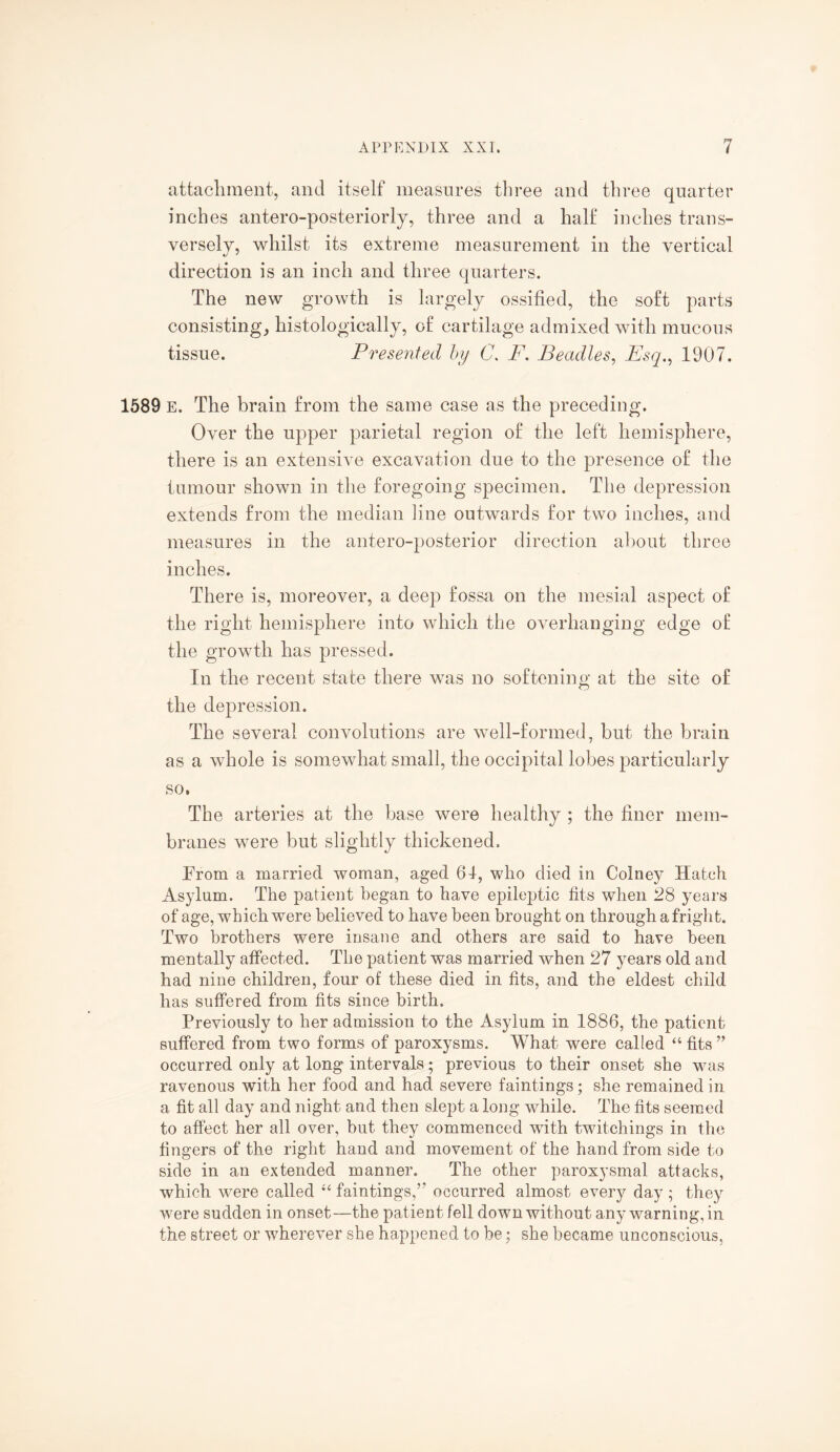 attachment, and itself measures three and three quarter inches antero-posteriorly, three and a half inches trans¬ versely, whilst its extreme measurement in the vertical direction is an inch and three quarters. The new growth is largely ossified, the soft parts consisting, histologically, of cartilage admixed with mucous tissue. Presented by C. F. Beadles, Esq., 1907. 1589 E. The brain from the same case as the preceding. Over the upper parietal region of the left hemisphere, there is an extensive excavation due to the presence of the tumour shown in the foregoing specimen. The depression extends from the median line outwards for two inches, and measures in the antero-posterior direction about three inches. There is, moreover, a deep fossa on the mesial aspect of the right hemisphere into which the overhanging edge of the growth has pressed. In the recent state there was no softening at the site of the depression. The several convolutions are well-formed, but the brain as a whole is somewhat small, the occipital lobes particularly so. The arteries at the base were healthy ; the finer mem¬ branes were but slightly thickened. From a married woman, aged 61, who died in Colney Hatch Asylum. The patient began to have epileptic fits when 28 years of age, which were believed to have been brought on through a fright. Two brothers were insane and others are said to have been mentally affected. The patient was married when 27 years old and had nine children, four of these died in fits, and the eldest child has suffered from fits since birth. Previously to her admission to the Asylum in 1886, the patient suffered from two forms of paroxysms. What were called “ fits ” occurred only at long intervals; previous to their onset she was ravenous with her food and had severe faintings; she remained in a fit all day and night and then slept a long while. The fits seemed to affect her all over, but they commenced with twitchings in the fingers of the right hand and movement of the hand from side to side in an extended manner. The other paroxysmal attacks, which were called “ faintings,’* occurred almost every day ; they were sudden in onset—the patient fell down without any warning, in the street or wherever she happened to be; she became unconscious,