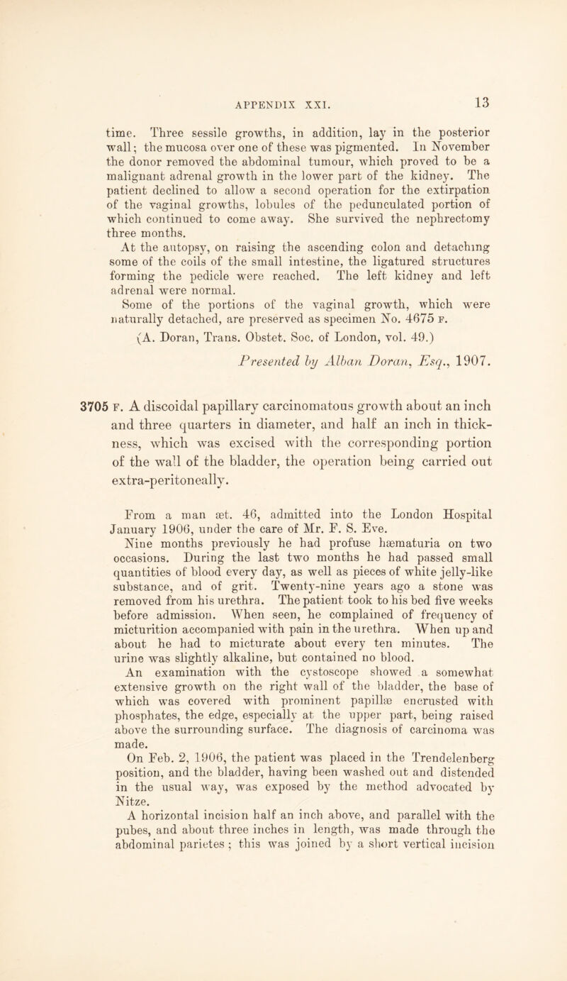 time. Three sessile growths, in addition, lay in the posterior wall; the mucosa over one of these was pigmented. In November the donor removed the abdominal tumour, which proved to be a malignant adrenal growth in the lower part of the kidney. The patient declined to allow a second operation for the extirpation of the vaginal growths, lobules of the pedunculated portion of which continued to come away. She survived the nephrectomy three months. At the autopsy, on raising the ascending colon and detaching some of the coils of the small intestine, the ligatured structures forming the pedicle were reached. The left kidney and left adrenal were normal. Some of the portions of the vaginal growth, which were naturally detached, are preserved as specimen No. 4675 p. (A. Doran, Trans. Obstet. Soc. of London, vol. 49.) Presented by Alban Doran, Psq., 1907. 3705 F. A discoidal papillary carcinomatous growth about an inch and three quarters in diameter, and half an inch in thick¬ ness, which was excised with the corresponding portion of the wall of the bladder, the operation being carried out extra-peritoneally. From a man aet. 46, admitted into the London Hospital January 1906, under the care of Mr. F. S. Eve. Nine months previously he had profuse hsematuria on two occasions. During the last two months he had passed small quantities of blood every day, as well as pieces of white jelly-like substance, and of grit. Twenty-nine years ago a stone was removed from his urethra. The patient took to his bed five weeks before admission. When seen, he complained of frequency of micturition accompanied with pain in the urethra. When up and about he had to micturate about every ten minutes. The urine was slightly alkaline, but contained no blood. An examination with the cystoscope showed a somewhat extensive growth on the right wall of the bladder, the base of which was covered with prominent papillae encrusted with phosphates, the edge, especially at the upper part, being raised above the surrounding surface. The diagnosis of carcinoma was made. On Feb. 2, 1906, the patient was placed in the Trendelenberg position, and the bladder, having been washed out and distended in the usual way, was exposed by the method advocated by Nitze. A horizontal incision half an inch above, and parallel with the pubes, and about three inches in length, was made through the abdominal parietes ; this was joined by a short vertical incision