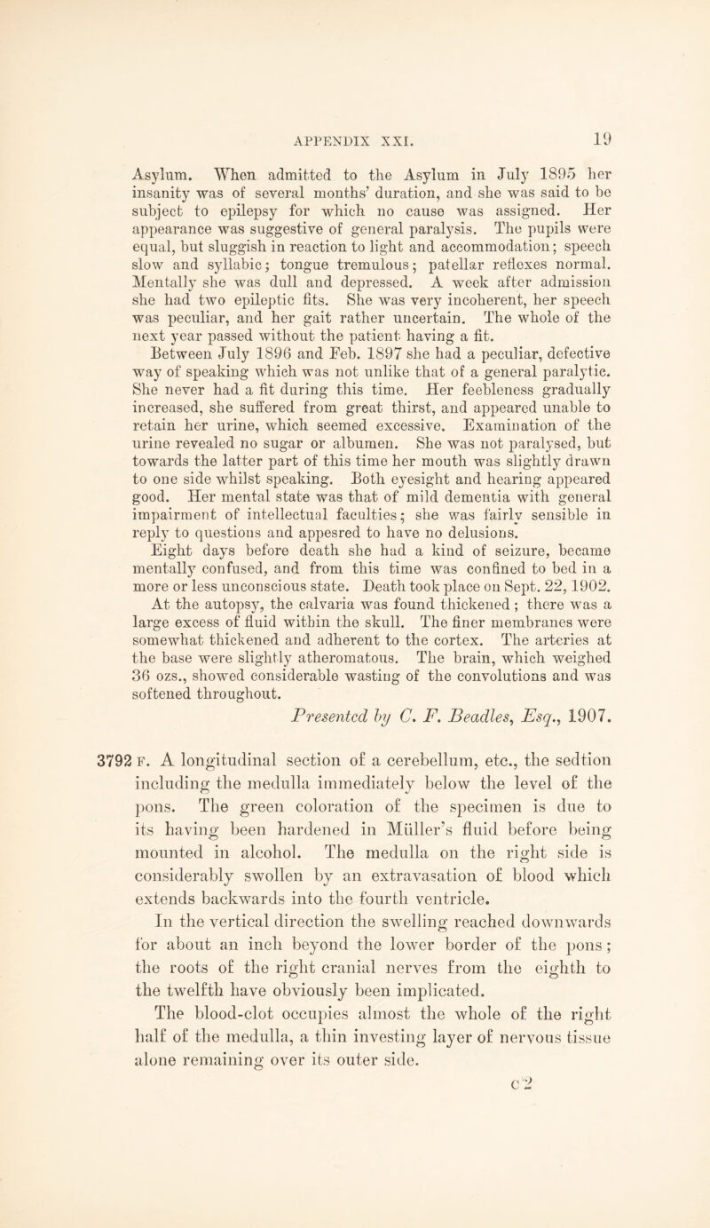 Asylum. When admitted to the Asylum in July 1895 her insanity was of several months’ duration, and she was said to be subject to epilepsy for which no cause was assigned. Her appearance was suggestive of general paralysis. The pupils were equal, but sluggish in reaction to light and accommodation; speech slow and syllabic; tongue tremulous; patellar reflexes normal. Mentally she was dull and depressed. A week after admission she had two epileptic fits. She was very incoherent, her speech was peculiar, and her gait rather uncertain. The whole of the next year passed without the patient having a fit. Between July 1896 and Feb. 1897 she had a peculiar, defective way of speaking which was not unlike that of a general paralytic. She never had a fit during this time. Her feebleness gradually increased, she suffered from great thirst, and appeared unable to retain her urine, which seemed excessive. Examination of the urine revealed no sugar or albumen. She was not paralysed, but towards the latter part of this time her mouth was slightly drawn to one side whilst speaking. Both eyesight and hearing appeared good. Her mental state was that of mild dementia with general impairment of intellectual faculties; she was fairly sensible in reply to questions and appesred to have no delusions. Eight days before death she had a kind of seizure, became mentally confused, and from this time was confined to bed in a more or less unconscious state. Heath took place on Sept. 22,1902. At the autopsy, the calvaria was found thickened; there was a large excess of fluid within the skull. The finer membranes were somewhat thickened and adherent to the cortex. The arteries at the base were slightly atheromatous. The brain, which weighed 36 ozs., showed considerable wasting of the convolutions and was softened throughout. Presented by C. F. Beadles, Esq., 1907. 3792 F. A longitudinal section of a cerebellum, etc., the sedtion including the medulla immediately below the level of the pons. The green coloration of the specimen is due to its having been hardened in Midler’s fluid before being mounted in alcohol. The medulla on the right side is considerably swollen by an extravasation of blood which extends backwards into the fourth ventricle. In the vertical direction the swelling reached downwards for about an inch beyond the lower border of the pons ; the roots of the right cranial nerves from the eighth to the twelfth have obviously been implicated. The blood-clot occupies almost the whole of the right half of the medulla, a thin investing layer of nervous tissue alone remaining over its outer side. c 2