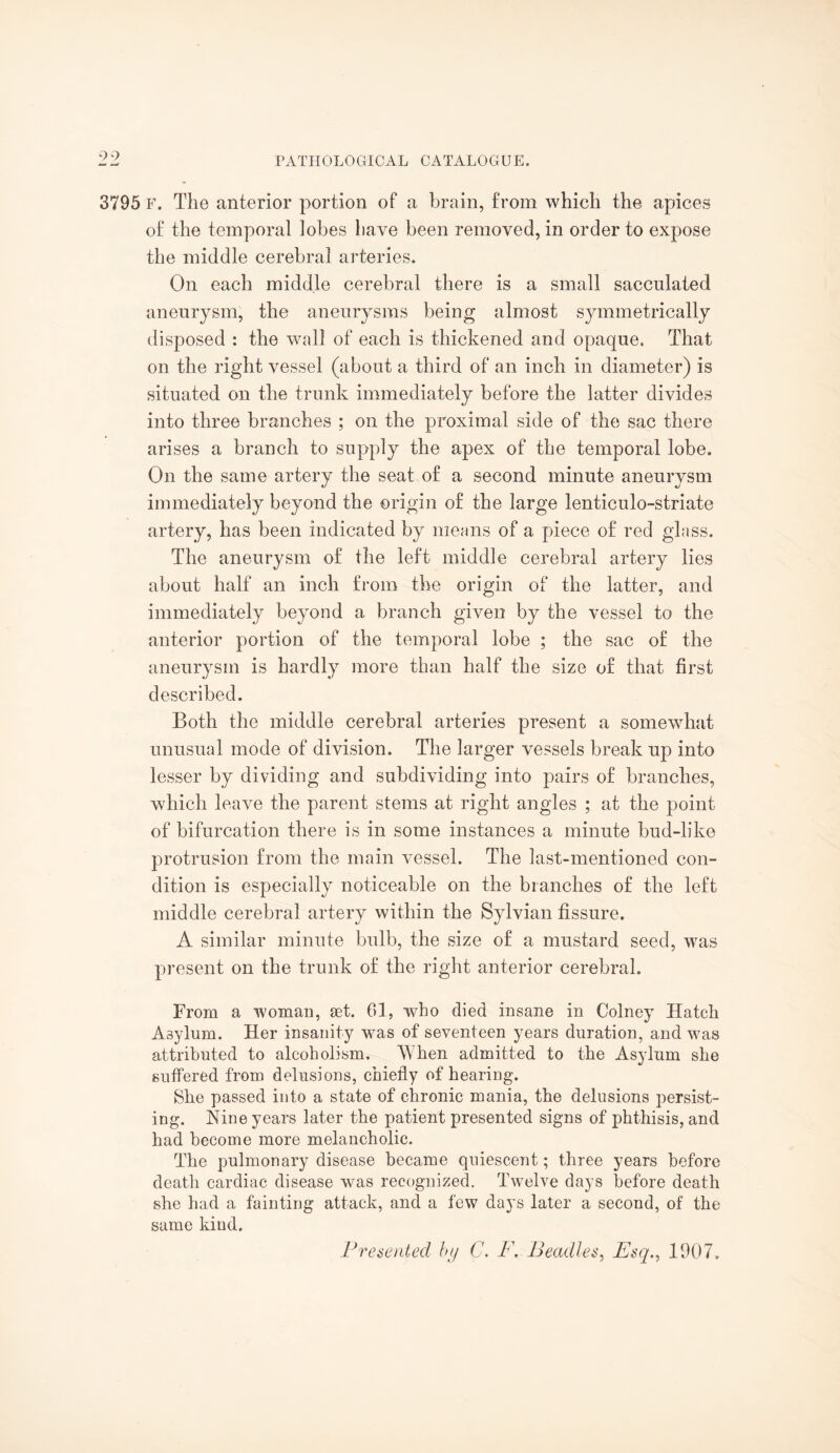 3795 f. The anterior portion of a brain, from which the apices of the temporal lobes have been removed, in order to expose the middle cerebral arteries. On each middle cerebral there is a small sacculated aneurysm, the aneurysms being almost symmetrically disposed : the wall of each is thickened and opaque. That on the right vessel (about a third of an inch in diameter) is situated on the trunk immediately before the latter divides into three branches ; on the proximal side of the sac there arises a branch to supply the apex of the temporal lobe. On the same artery the seat of a second minute aneurysm immediately beyond the origin of the large lenticulo-striate artery, has been indicated by menus of a piece of red glass. The aneurysm of the left middle cerebral artery lies about half an inch from the origin of the latter, and immediately beyond a branch given by the vessel to the anterior portion of the temporal lobe ; the sac of the aneurysm is hardly more than half the size of that first described. Both the middle cerebral arteries present a somewhat unusual mode of division. The larger vessels break up into lesser by dividing and subdividing into pairs of branches, which leave the parent stems at right angles ; at the point of bifurcation there is in some instances a minute bud-like protrusion from the main vessel. The last-mentioned con¬ dition is especially noticeable on the blanches of the left middle cerebral artery within the Sylvian fissure. A similar minute bulb, the size of a mustard seed, was present on the trunk of the right anterior cerebral. From a woman, set. 61, who died insane in Colney Hatch Asylum. Her insanity was of seventeen years duration, and was attributed to alcoholism. When admitted to the Asylum she suffered from delusions, chiefly of hearing-. She passed into a state of chronic mania, the delusions persist¬ ing. Nine years later the patient presented signs of phthisis, and had become more melancholic. The pulmonary disease became quiescent; three years before death cardiac disease was recognized. Twelve days before death she had a fainting attack, and a few days later a second, of the same kind.