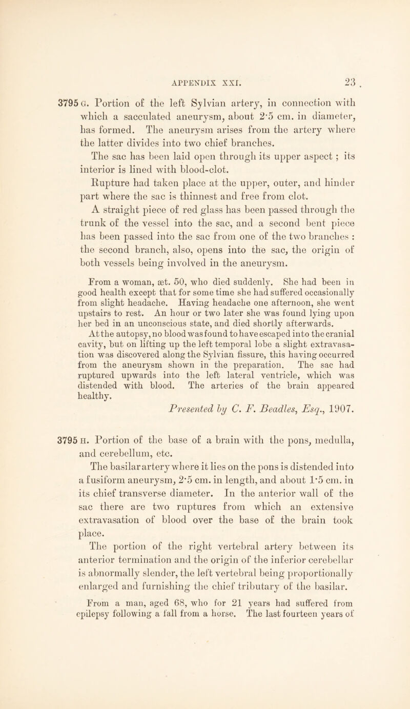 3795 G. Portion of the left Sylvian artery, in connection with which a sacculated aneurysm, about 2*5 cm. in diameter, has formed. The aneurysm arises from the artery where the latter divides into two chief branches. The sac has been laid open through its upper aspect ; its interior is lined with blood-clot. Rupture had taken place at the upper, outer, and hinder part where the sac is thinnest and free from clot. A straight piece of red glass has been passed through the trunk of the vessel into the sac, and a second bent piece has been passed into the sac from one of the two branches : the second branch, also, opens into the sac, the origin of both vessels being involved in the aneurysm. From a woman, set. 50, who died suddenly. She had been in good health except that for some time she had suffered occasionally from slight headache. Having headache one afternoon, she went upstairs to rest. An hour or two later she was found lying upon her bed in an unconscious state, and died shortly afterwards. At the autopsy, no blood was found to have escaped into the cranial cavity, but on lifting up the left temporal lobe a slight extravasa¬ tion was discovered along the Sylvian fissure, this having occurred from the aneurysm shown in the preparation. The sac had ruptured upwards into the left lateral ventricle, which was distended with blood. The arteries of the brain appeared healthy. Presented by C. F. Beadles, Esq., 1907. 3795 H. Portion of the base of a brain with the pons, medulla, and cerebellum, etc. The basilar artery where it lies on the pons is distended into a fusiform aneurysm, 2*5 cm. in length, and about 1*5 cm. in its chief transverse diameter. In the anterior wall of the sac there are two ruptures from which an extensive extravasation of blood over the base of the brain took The portion of the right vertebral artery between its anterior termination and the origin of the inferior cerebellar is abnormally slender, the left vertebral being proportionally enlarged and furnishing the chief tributary of the basilar. From a man, aged 68, who for 21 years had suffered from epilepsy following a fall from a horse. The last fourteen years of