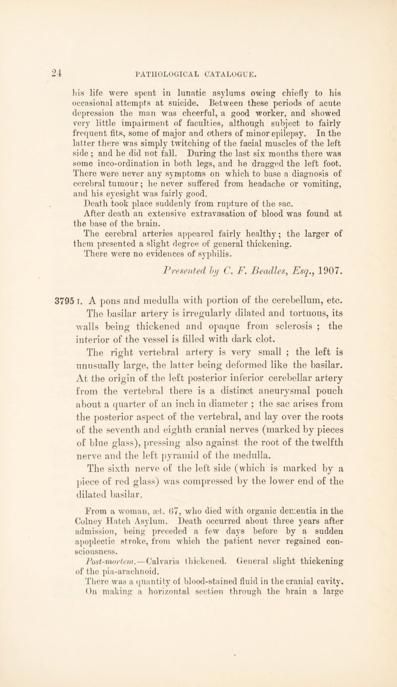 his life were spent in lunatic asylums owing chiefly to his occasional attempts at suicide. Between these periods of acute depression the man was cheerful, a good worker, and showed very little impairment of faculties, although subject to fairly frequent fits, some of major and others of minor epilepsy. In the latter there was simply twitching of the facial muscles of the left side ; and he did not fall. During the last six months there was some inco-ordination in both legs, and he dragged the left foot. There were neyer any symptoms on which to base a diagnosis of cerebral tumour; he never suffered from headache or vomiting, and his eyesight was fairly good. Death took place suddenly from rupture of the sac. After death an extensive extravasation of blood was found at the base of the brain. The cerebral arteries appeared fairly healthy; the larger of them presented a slight degree of general thickening. There were no evidences of syphilis. Presented by C. F. Beadles, Esq., 1907. 3795 i. A pons and medulla with portion of the cerebellum, etc. The basilar artery is irregularly dilated and tortuous, its walls being thickened and opaque from sclerosis ; the interior of the vessel is filled with dark clot. The right vertebral artery is very small ; the left is unusually large, the latter being deformed like the basilar. At the origin of the left posterior inferior cerebellar artery from the vertebral there is a distinct aneurysmal pouch about a quarter of an inch in diameter ; the sac arises from the posterior aspect of the vertebral, and lay over the roots of the seventh and eighth cranial nerves (marked by pieces of blue glass), pressing also against the root of the twelfth nerve and the left pyramid of the medulla. The sixth nerve of the left side (which is marked by a piece of red glass) was compressed by the lower end of the dilated basilar. From a woman, set. 67, who died with organic dementia in the Colney Hatch Asylum. Death occurred about three years after admission, being preceded a few days before by a sudden apoplectic stroke, from which the patient never regained con¬ sciousness. Post-mortem.—Calvaria thickened. General slight thickening of the pia-arachnoid. There was a quantity of blood-stained fluid in the cranial cavity. On making a horizontal section through the brain a large
