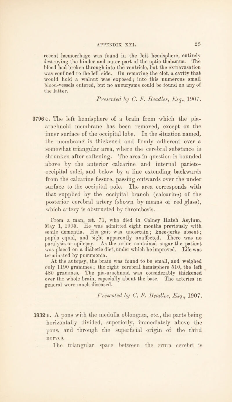 recent haemorrhage was found in the left hemisphere, entirely destroying the hinder and outer part of the optic thalamus. The blood had broken through into the ventricle, but the extravasation was confined to the left side. On removing the clot, a cavity that would hold a walnut was exposed; into this numerous small blood-vessels entered, but no aneurysms could be found on any of the latter. Presented by C. F. Beadles, Esq., 1907. 3796 c. The left hemisphere of a brain from which the pia- arachnoid membrane has been removed, except on the inner surface of the occipital lobe. In the situation named, the membrane is thickened and firmly adherent over a somewhat triangular area, where the cerebral substance is shrunken after softening. The area in question is bounded above by the anterior calcarine and internal parieto¬ occipital sulci, and below by a line extending backwards from the calcarine fissure, passing outwards over the under surface to the occipital pole. The area corresponds with that supplied by the occipital branch (calcarine) of the posterior cerebral artery (shown by means of red glass), which artery is obstructed by thrombosis. From a man, set. 71, who died in Colney Hateh Asylum, May 1, 1905. He was admitted eight months previously with senile dementia. His gait was uncertain; knee-jerks absent; pupils equal, and sight apparently unaffected. There was no paralysis or epilepsy. As the urine contained sugar the patient was placed on a diabetic diet, under which he improved. Life was terminated by pneumonia. At the autopsy, the brain was found to be small, and weighed only 1190 grammes ; the right cerebral hemisphere 510, the left 480 grammes. The pia-arachnoid was considerably thickened over the whole brain, especially about the base. The arteries in general were much diseased. Presented by C. F. Beadles, Esq., 1907. 3832 E. A pons with the medulla oblongata, etc., the parts being horizontally divided, superiorly, immediately above the pons, and through the superficial origin of the third nerves. The triangular space between the crura cerebri is